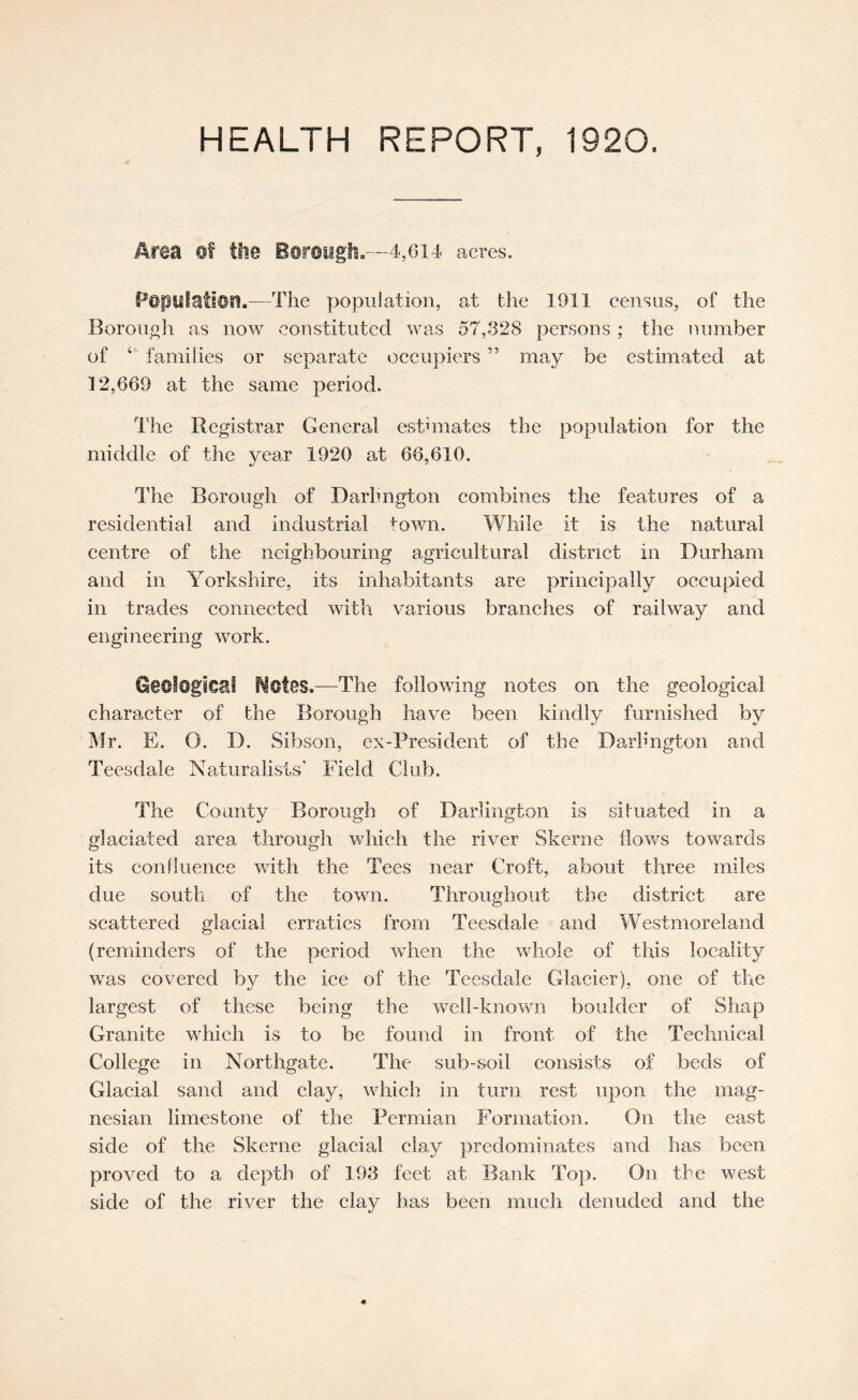 Area of the Boroygli,—4,614 acres. Popylatioa.—The population, at the 1911 census, of the BorouoJi as now vconstitutcd was 57,328 persons ; the number of families or separate occupiers ” may be estimated at 12,669 at the same period. I’he Registrar General estimates the population for the middle of the year 1920 at 66,610. The Borough of Darhngton combines the features of a residential and industrial town. While it is the natural centre of the neighbouring agricultural district in Durham and in Yorkshire, its inhabitants are principally occupied in trades connected with various branches of railway and engineering work. Geological Notes.—The following notes on the geological character of the Borough have been kindly furnished by Mr. E. O. D. Sibson, ex-President of the Darhngton and Teesdale Naturalists' Field Club. The County Borough of Darlington is situated in a glaciated area through which the river Skerne flows towards its confluence with the Tees near Croft, about three miles due south of the town. Throughout the district are scattered glacial erratics from Teesdale and Westmoreland (reminders of the period when the whole of this locality was covered by the ice of the Teesdale Glacier), one of the largest of these being the well-known boulder of Shap Granite which is to be found in front of the Technical College in Northgate. The sub-soil consists of beds of Glacial sand and clay, which in turn rest upon the mag- nesian limestone of the Permian Formation. On the east side of the Skerne glacial clay predominates and has been proved to a depth of 193 feet at Bank Top. On the west side of the river the clay has been much denuded and the
