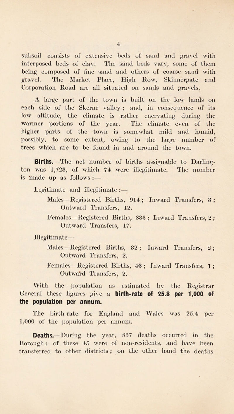 subsoil consists of extensive beds of sand and gravel with interposed beds of clay. The sand beds vary, some of them being composed of fine sand and others of coarse sand with gravel. The Market Plaee, High Row, Skinnergate and Corporation Road are all situated on sands and gravels. A large part of the town is built on the low lands on each side of the Skerne valley ; and, in consequence of its low altitude, the climate is rather enervating during the warmer portions of the year. The climate even of the higher parts of the town is somewhat mild and humid, possibly, to some extent, owing to the large number of trees which are to be found in and around the town. Births.—The net number of births assignable to Darling- ton was 1,723, of which 74 were illegitimate. The number is tnade up as follows :— Legitimate and illegitimate :— Males—Registered Births, 914 ; Inward Transfers, 3 ; Outward Transfers, 12. Females—Registered Births, 833 ; Inward Transfers, 2 ; Outward Transfers, 17. Illegitimate— Males—Registered Births, 32 ; Inward Transfers, 2 ; Outward Transfers, 2. Females—Registered Births, 43 ; Inward Transfers, 1 ; Outward Transfers, 2. With the population as estimated by the Registrar General these figures give a birth-rate Of 25.8 per 1,000 Of the population per annum. The birth-rate for England and Wales was 25.4 per 1,000 of the population per annum. Deaths.—During the year, 837 deaths occurred in the Borough ; of these 45 were of non-residents, and have been transferred to other districts ; on the other hand the deaths