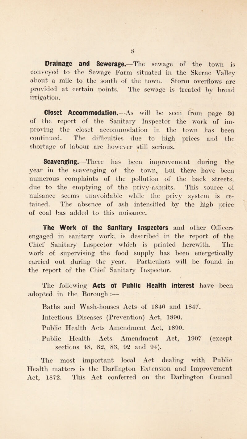 Drainage and Sewerage.—The sewage of the town is conveyed to the Sewage Farm situated in the Skerne Valley about a mile to the south of the town. Storm overflows are provided at certain points. The sewage is treated by broad irrigation. Closet Accommodation.- As will be seen from page 36 of the report of the Sanitary Inspector the work of im- proving the eloset accommodation in the town has been continued. The difliculti es due to high prices and the shortage of labour are however still serious. Scavenging,—There has been improvement during the year in the scavenging oi' the town, but there have been numerous complaints of the pollution of the back streets, due to the emptying of the privy-ashpits. This source ol nuisance seems unavoidable while the privy system is re- tained. The absence of ash intensifled by the high price of coal has added to this nuisance. The Work of the Sanitary Inspectors and other Officers engaged in sanitary work, is described in the report of the Chief Sanitary Inspector which is printed herewith. The ’work of supervising the food supply has been energetically carried out during the year. Particula„rs will be found in the report of the Chief Sanitary inspector. The following Acts Of Pllhlic l^calth interest have been adopted in the Borough :— Baths and Wash-houses Acts of 1846 and 1847. Infectious Diseases (Prevention) Act, 1890. Public Health Acts Amendment Act, 1890. Public Health Acts Amendment Act, 1907 (except sections 48, 82, 83, 92 and 94). The most important local Act dealing with Public Health matters is the Darlington Exiension and Improvement Act, 1872. This Act conferred on the Darlington Council