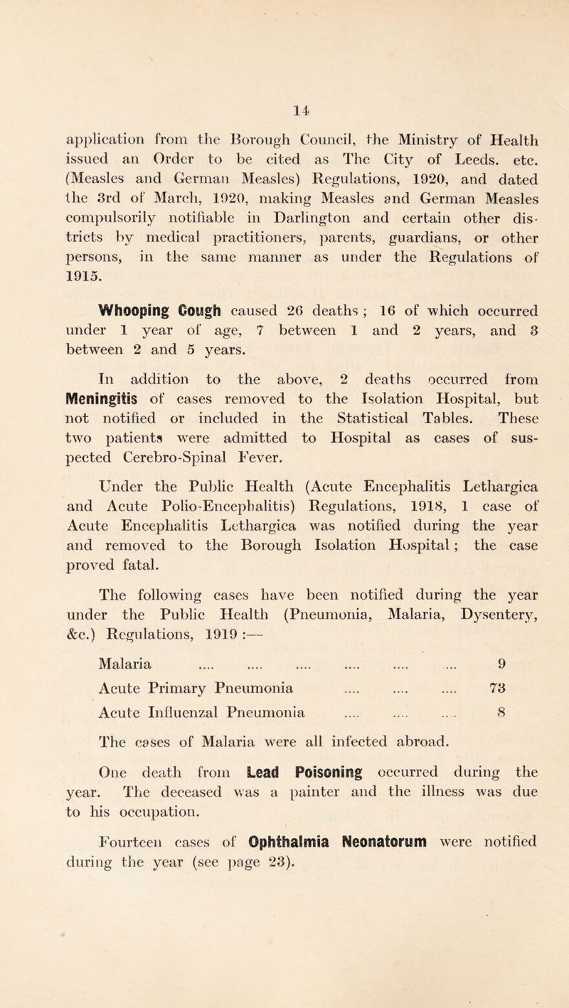 application from the Borough Council, the Ministry of Health issued an Order to be cited as The City of Leeds, etc. (Measles and German Measles) Regulations, 1920, and dated the 3rd of March, 1920, making Measles and German Measles compulsorily notihable in Darlington and certain other dis- tricts by medical practitioners, parents, guardians, or other persons, in the same manner as under the Regulations of 1915. Whooping Ooiigh caused 26 deaths ; 16 of which occurred under 1 year of age, 7 between 1 and 2 years, and 3 between 2 and 5 years. In addition to the above, 2 deaths occurred from Meningitis of cases removed to the Isolation Hospital, but not notified or included in the Statistical Tables. These two patients were admitted to Hospital as cases of sus- pected Cerebro-Spinal Fever. Under the Public Health (Acute Eneephalitis Lethargiea and Acute Polio-Eneephalitis) Regulations, 1918, 1 case of Aeute Encephalitis Lethargiea was notified during the year and removed to the Borough Isolation Hospital; the case proved fatal. The following cases have been notified during the year under the Public Health (Pneumonia, Malaria, Dysentery, &e.) Regulations, 1919 :— Malaria .... .... .... .... .... ... 9 Acute Primary Pneumonia .... .... .... 73 Acute Influenzal Pneumonia .... .... .. . 8 The cases of Malaria were all infeeted abroad. One death from Lead Poisoning oecurred during the year. The deceased was a painter and the illness was due to his occupation. Fourteen cases of Ophthaimia Neonatorum were notified during the year (see }>age 23).