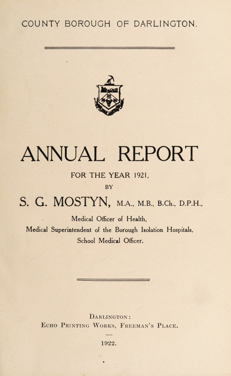 ANNUAL REPORT FOR THE YEAR 1921, BY S. G. MOSTYN, M.A., M.B., B.Ch., D.P.H., Medical Officer of Health, Medical Superintendent of the Borough Isolation Hospitals, School Medical Officer. Darlington : Echo Printing Works, Freeman’s Place. 1922.