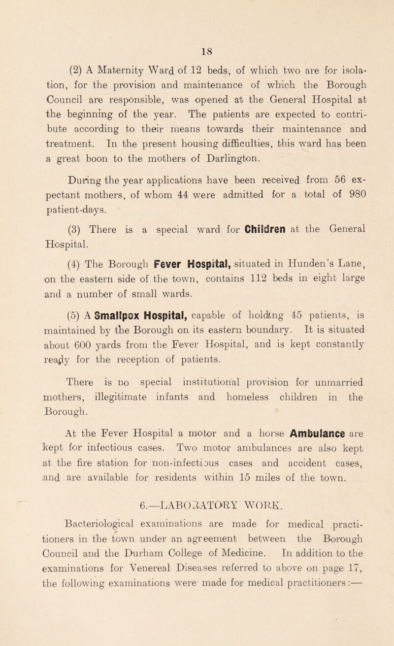 (2) A Maternity Ward of 12 beds, of which two are for isola- tion, for the provision and maintenance of which the Borough Council are responsible, was opened at the General Hospital at the beginning of the year. The patients are expected to contri- bute according to their means towards their maintenance and treatment. In the present housing difficulties, this ward has been a great boon to the mothers of Darlington. During the year applications have been received from 56 ex- pectant mothers, of whom 44 were admitted for a total of 980 patient-days. (3) There is a special ward for Children at the General Hospital. (4) The Borough Fever Hospital, situated in Hunden’s Lane, on the eastern side of the town, contains 112 beds in eight large and a number of small wards. (5) A Smallpox Hospital, capable of holding 45 patients, is maintained by the Borough on its eastern boundary. It is situated about 600 yards from the Fever Hospital, and is kept constantly ready f°r the reception of patients. There is no special institutional provision for unmarried mothers, illegitimate infants and homeless children in the Borough. At the Fever Flospital a motor and a horse AmfculanCi are kept for infectious cases. Two motor ambulances are also kept at the fire station for non-infectious cases and accident cases, ;and are available for residents within 15 miles of the town. 6.—LABORATORY WORK. Bacteriological examinations are made for medical practi- tioners in the town under an agreement between the Borough Council and the Durham College of Medicine. In addition to the examinations for Venereal Diseases referred to above on page 17, the following examinations were made for medical practitioners:—