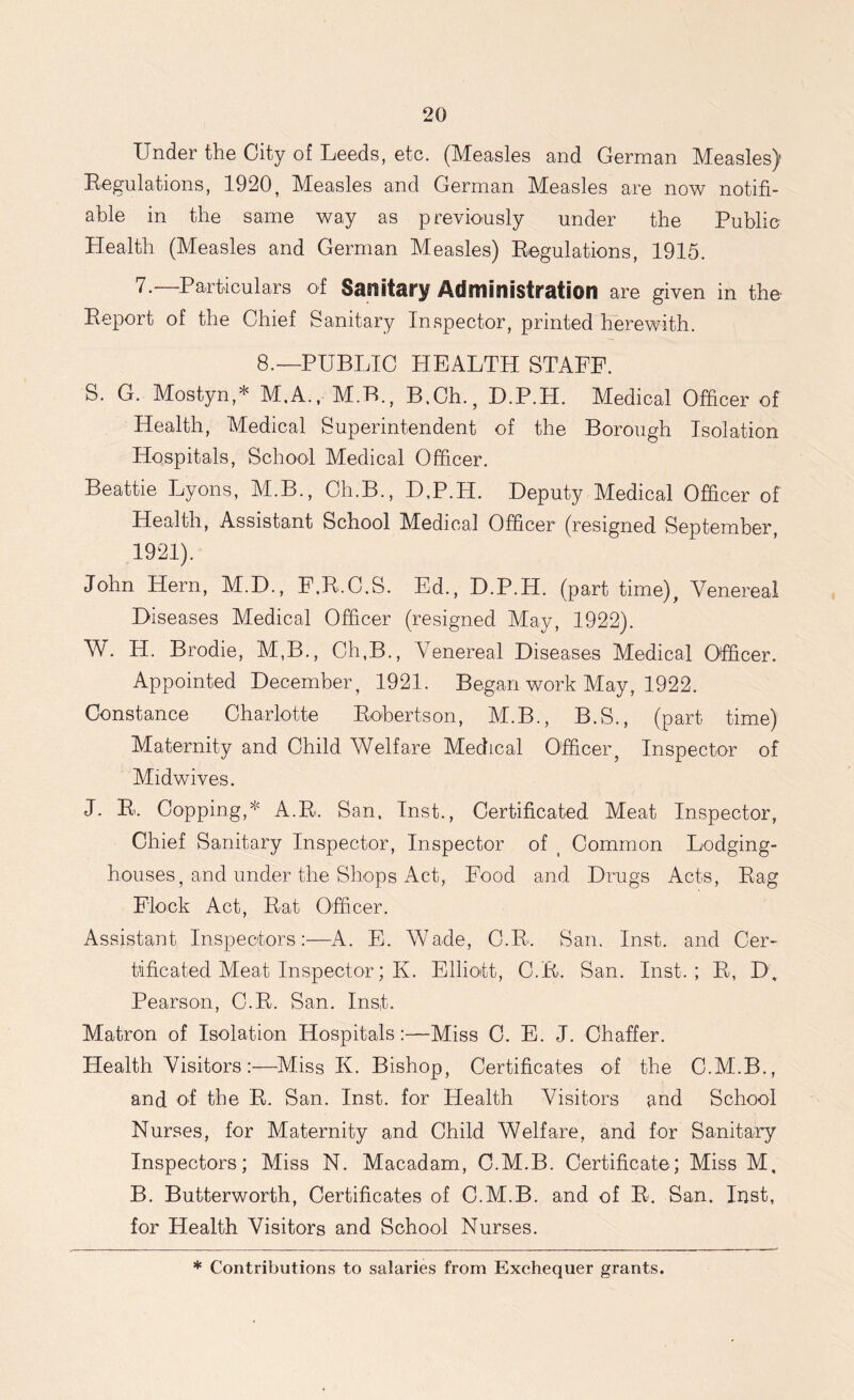 Under the City of Leeds, etc. (Measles and German Measles) Regulations, 1920, Measles and German Measles are now notifi- able in the same way as previously under the Public Health (Measles and German Measles) Regulations, 1915. 7.—Particulars of Sanitary Administration are given in the Report of the Chief Sanitary Inspector, printed herewith. 8.—PUBLIC HEALTH STAFF. S. G. Mostyn,* M,A., M.F., B.Ch., D.P.H. Medical Officer of Health, Medical Superintendent of the Borough Isolation Hospitals, School Medical Officer. Beattie Lyons, M.B., Ch.B., D.P.H. Deputy Medical Officer of Health, Assistant School Medical Officer (resigned September, 1921). John Hern, M.D., F.R.C.S. Ed., D.P.H. (part time). Venereal Diseases Medical Officer (resigned May, 1922). W. H. Brodie, M,B., Ch,B., Venereal Diseases Medical Officer. Appointed December, 1921. Began work May, 1922. Constance Charlotte Robertson, M.B., B.S., (part time) Maternity and Child Welfare Medical Officer, Inspector of Midwives. J. R. Copping,* A.R. San. Inst., Certificated Meat Inspector, Chief Sanitary Inspector, Inspector of , Common Lodging- houses, and under the Shops Act, Food and Drugs Acts, Rag Flock Act, Rat Officer. Assistant Inspectors:—A. E. Wade, C.R. San. Inst, and Cer- tificated Meat Inspector; K. Elliott, C.R. San. Inst.; R, D. Pearson, C.R. San. Ins,t. Matron of Isolation Hospitals:—Miss C. E. J. Chaffer. Health Visitors:—Miss K. Bishop, Certificates of the C.M.B., and of the R. San. Inst, for Health Visitors and School Nurses, for Maternity and Child Welfare, and for Sanitary Inspectors; Miss N. Macadam, C.M.B. Certificate; Miss M. B. Butterworth, Certificates of C.M.B. and of R. San. Inst, for Health Visitors and School Nurses. * Contributions to salaries from Exchequer grants.