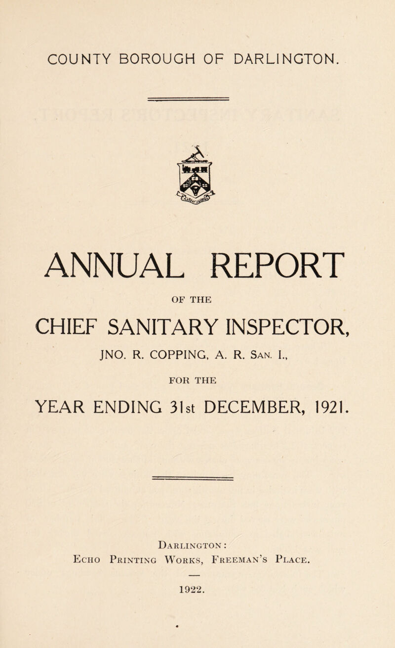 ANNUAL REPORT OF THE CHIEF SANITARY INSPECTOR, JNO. R. COPPING, A. R. San. I., FOR THE YEAR ENDING 31st DECEMBER, 1921. Darlington : Echo Printing Works, Freeman’s Place. 1922.