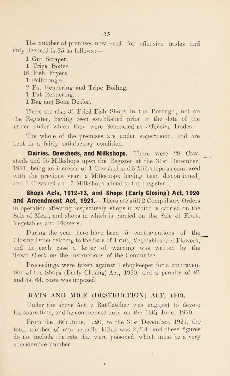 The number of premises now used for offensive trades and duly licenced is 25 as follows:— 1 Gut Scraper. 1 Tripe Boiler. 18 Fish Fryers. 1 Fellmonger. 2 Fat Rendering and Tripe Boiling. 1 Fat Rendering. 1 Rag and Bone Dealer. There are also 31 Fried Fish Shops in the Borough, not on the Register, having been established prior to the date of the Order under which they were Scheduled as Offensive Trades. The whole of the premises are under supervision, and are- kept in a fairly satisfactory condition. [Dairies, Cowsheds, and IViilkshops.—There were 28 Cow- sheds and 95 Milkshops upon the Register at the 31st December, 1921, being an increase of 1 Cowshed and 5 Milkshops as compared with the previous year, 2 Milkshops having been discontinued, and 1 Cowshed and 7 Milkshops added to' the Register. Shops Acts, 1912-13, and Shops (Early Closing) Act, 1920 and Amendment Act, 1921.—There are still 2 Compulsory Orders in operation affecting respectively shops in which is carried on the Sale of Meat, and shops in which is carried on the Sale of Fruit, Vegetables and Flowers. During the year there have been 5 contraventions of the Closing Order relating to the Sale of Fruit, Vegetables and Flowers, and in each case a letter of warning was written by the Town Clerk on the instructions of the Committee. Proceedings were taken against 1 shopkeeper for a contraven- tion of the Shops (Early Closing) Act, 1920, and a penalty of £1 and 5s. 6d. costs was imposed. RATS AND MICE (DESTRUCTION) ACT, 1919. Under the above Act, a Rat Catcher was engaged to devote his spare time, and he commenced duty on the 16th June, 1920. From the 16th June, 1920, to the 31st December, 1921, the total number of rats actually killed was 2,204, and these figures do not include the rats that were poisoned, which must be a very considerable number.