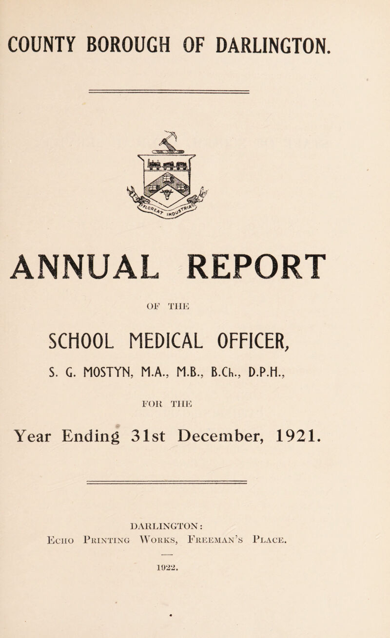 COUNTY BOROUGH OF DARLINGTON. ANNUAL REPORT OF THE SCHOOL MEDICAL OFFICER, S. G. MOSTYN, M.A., M.B., B.Ch., D.P.H., FOR THE Year Ending 31st December, 1921. DARLINGTON: Echo Printing Works, Freeman’s Place. 1922.