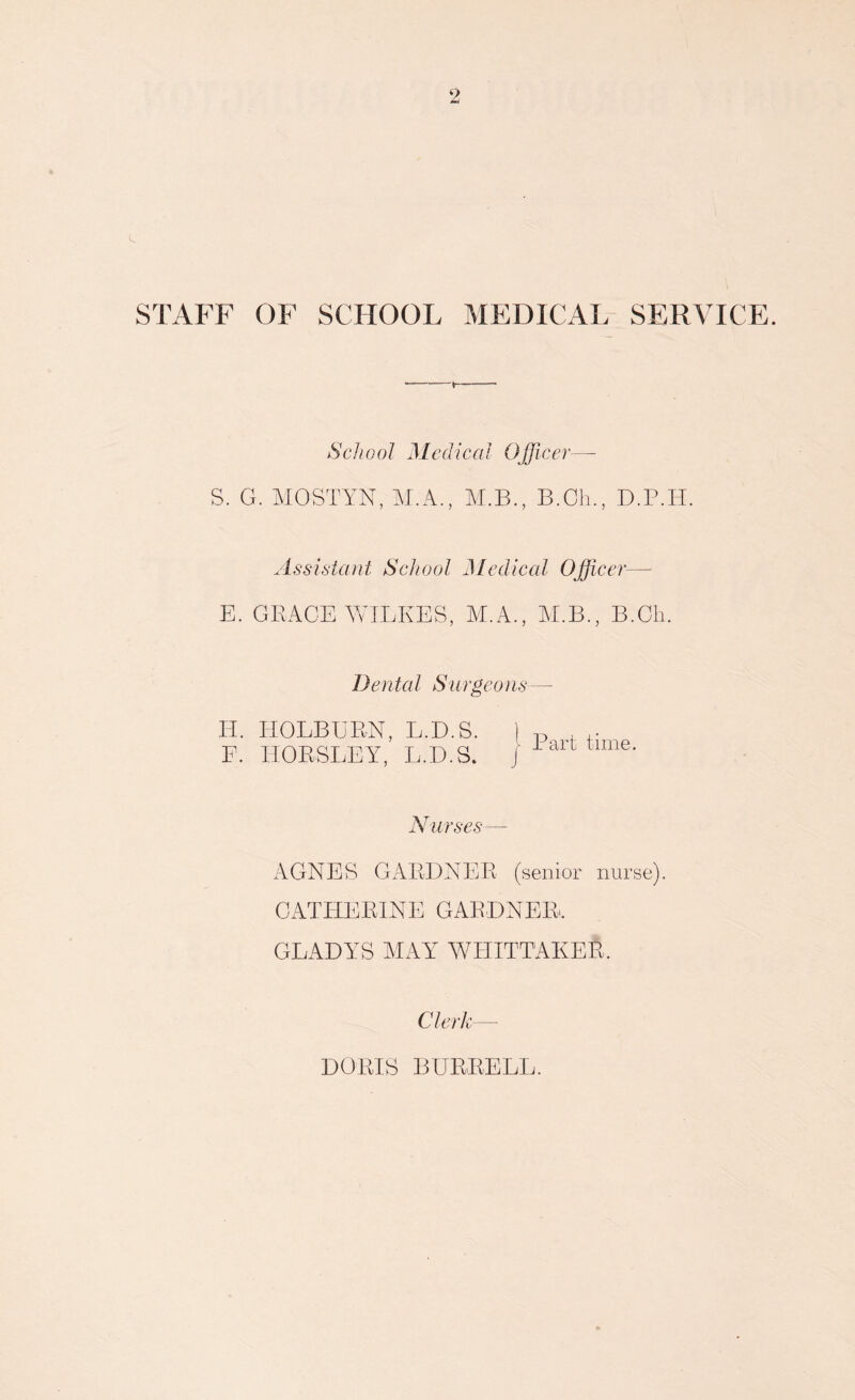 STAFF OF SCHOOL MEDICAL SERVICE. S. G. MOSTYN, M.A., M.B.. B.Ch.. D.P.H. Assistant School Medical Officer— E. GRACE WILKES, M.A., ALB., B.Ch. Dental Surgeons— H. HOLBURN, L.D.S. 1 p , ,. F. HORSLEY, L.D.S. J lalltime- Nurses— AGNES GARDNER (senior nurse). CATHERINE GARDNER. GLADYS AtAY WHITTAKER. Clerk DORIS BURRELL.