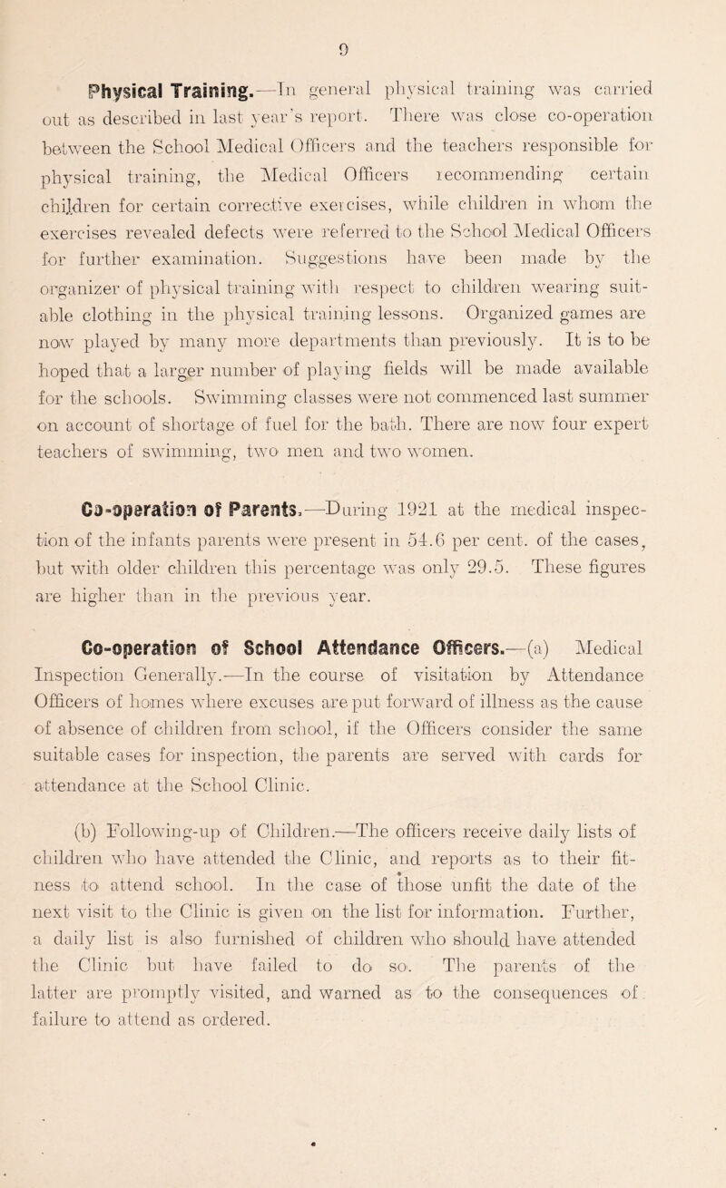 Physical Training.—In general physical training was carried out as described in last year's report. There was close co-operation between the School Medical Officers and the teachers responsible for physical training, the Medical Officers recommending certain children for certain corrective exercises, while children in whom the exercises revealed defects were referred to the School Medical Officers for further examination. Suggestions have been made by the organizer of physical training with respect to children wearing suit- able clothing in the physical training lessons. Organized games are now played by many more departments than previously. It is to be hoped that a larger number of playing fields will be made available for the schools. Swimming classes were not commenced last summer on account of shortage of fuel for the bath. There are now four expert teachers of swimming, two men and two women. 03operation Of Parents,—During 1921 at the medical inspec- tion of the infants parents were present in 54.6 per cent, of the casesf but with older children this percentage was only 29.5. These figures are higher than in the previous year. Co-operation of School Attendance Officers.—(a) Medical Inspection Generally.-—In the course of visitation by Attendance Officers of homes where excuses are put forward of illness as the cause of absence of children from school, if the Officers consider the same suitable cases for inspection, the parents are served with cards for attendance at the School Clinic. (b) Following-up of Children.—The officers receive daily lists of children who have attended the Clinic, and reports as to their fit- 9 ness /to attend school. In the case of those unfit the date of the next visit to the Clinic is given on the list for information. Further, a daily list is also furnished of children who should have attended the Clinic but have failed to do so. The parents of the latter are promptly visited, and warned as to the consequences of failure to attend as ordered.