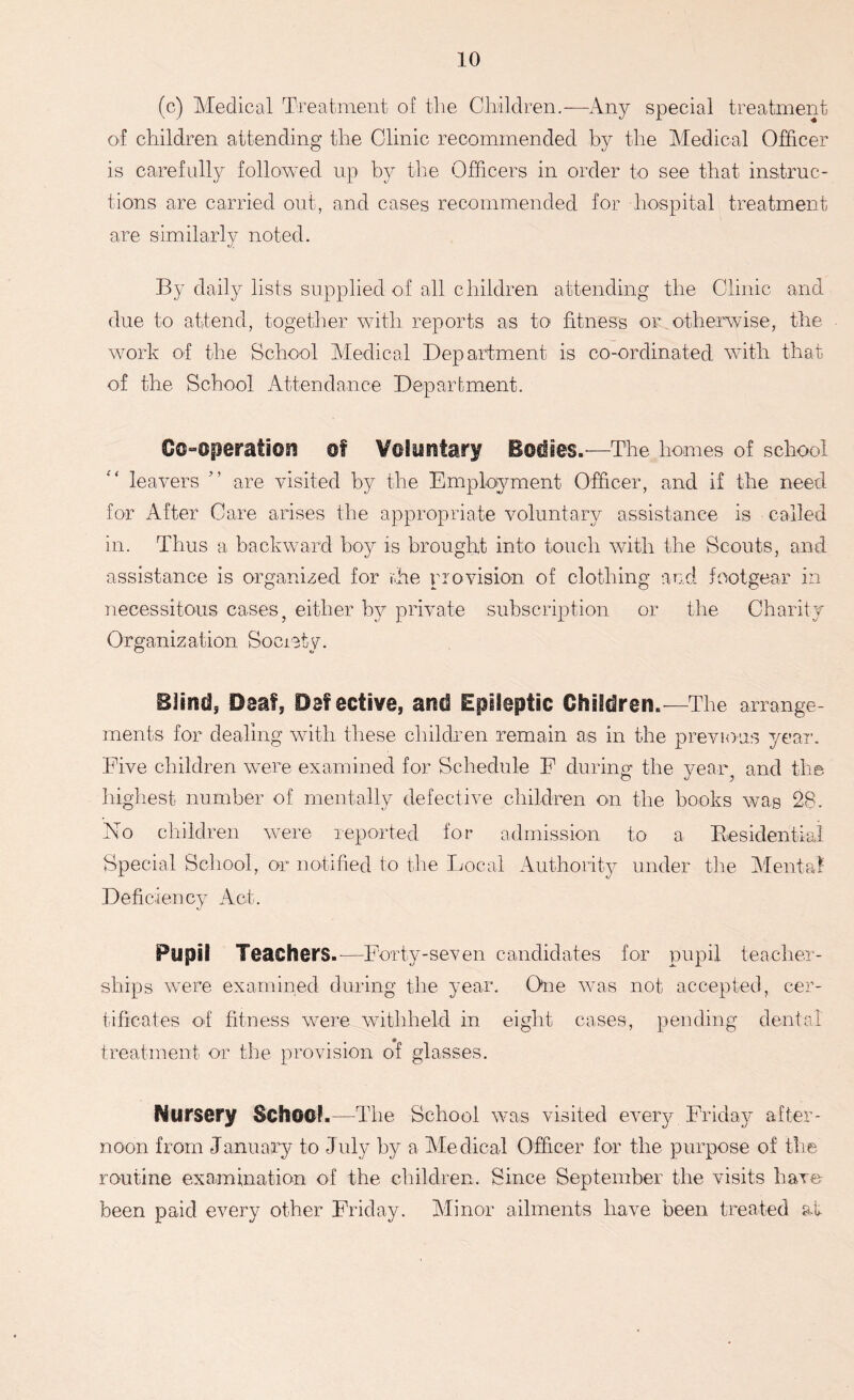 (c) Medical Treatment of the Children. —Any special treatment of children attending the Clinic recommended by the Medical Officer is carefully followed up by the Officers in order to see that instruc- tions are carried out, and cases recommended for hospital treatment are similarly noted. By daily lists supplied of all children attending the Clinic and due to attend, together with reports as to fitness or otherwise, the work of the School Medical Department is co-ordinated with that of the School Attendance Department. Co-operation of Voluntary Bodies.'—The homes of school leavers ” are visited by the Employment Officer, and if the need for After Care arises the appropriate voluntary assistance is called in. Thus a backward boy is brought into touch with the Scouts, and assistance is organised for rhe provision of clothing and footgear in necessitous cases, either by private subscription or the Charity Organization Society. B]ind5 Deaf, Defective, and Epileptic Children.—The arrange- ments for dealing with these children remain as in the previous year. Five children were examined for Schedule E during the year, and the highest number of mentally defective children on the books was 28. No children were reported for admission to a Residential Special School, or notified to the Local Authority under the Mental Deficiency Act. Pupil Teachers.-—Forty-seven candidates for pupil teacher- ships were examined during the year. One was not accepted, cer- tificates of fitness were withheld in eight cases, pending dental treatment or the provision of glasses. Nursery School.—The School was visited every Friday after- noon from January to July by a Medical Officer for the purpose of the routine examination of the children. Since September the visits have been paid every other Friday. Minor ailments have been treated at