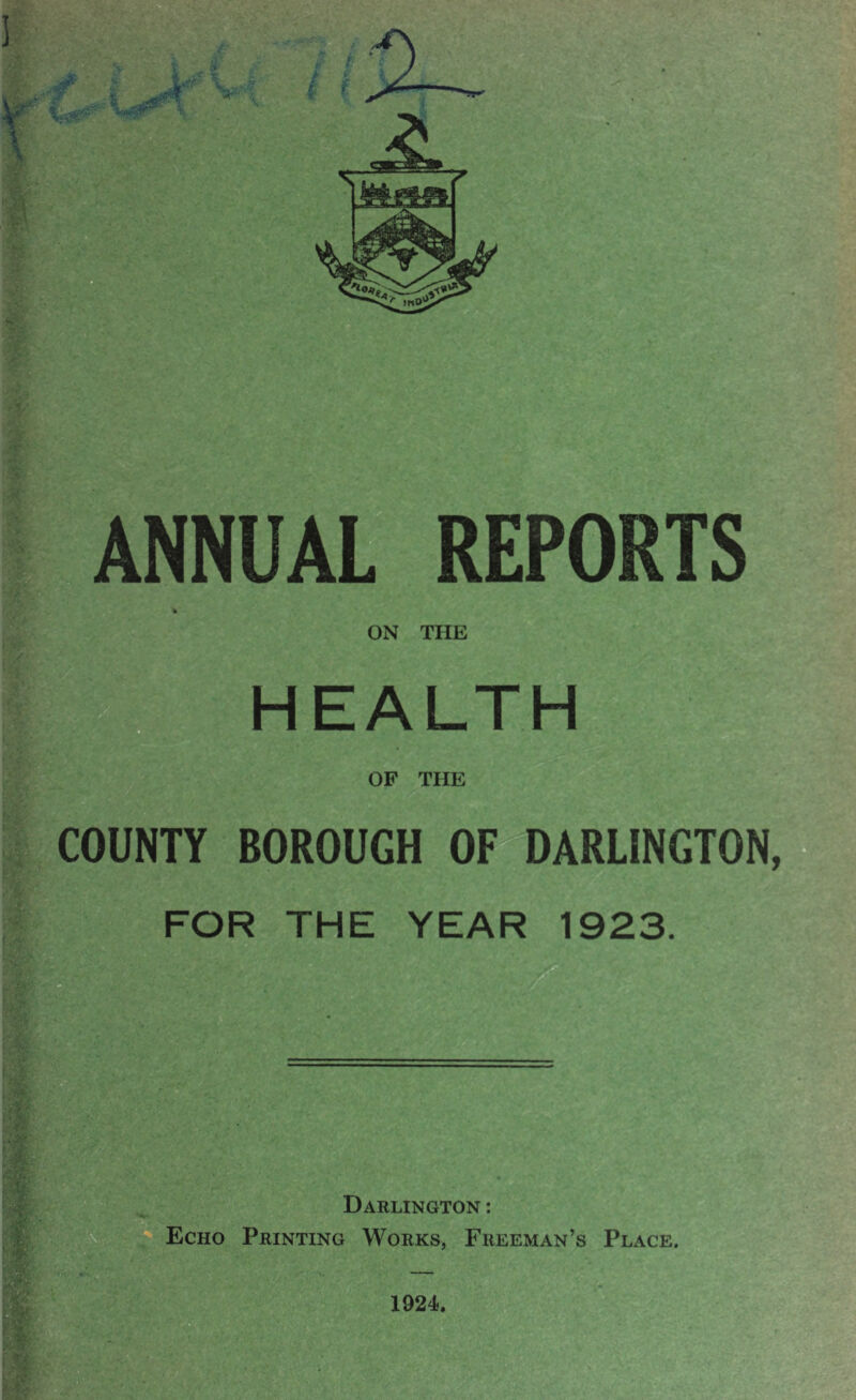 V \ NUAL REPORTS ON THE HEALTH OF THE COUNTY BOROUGH OF DARLINGTON, FOR THE YEAR 1923. Darlington : Echo Printing Works, Freeman’s Place. • , • 1924.