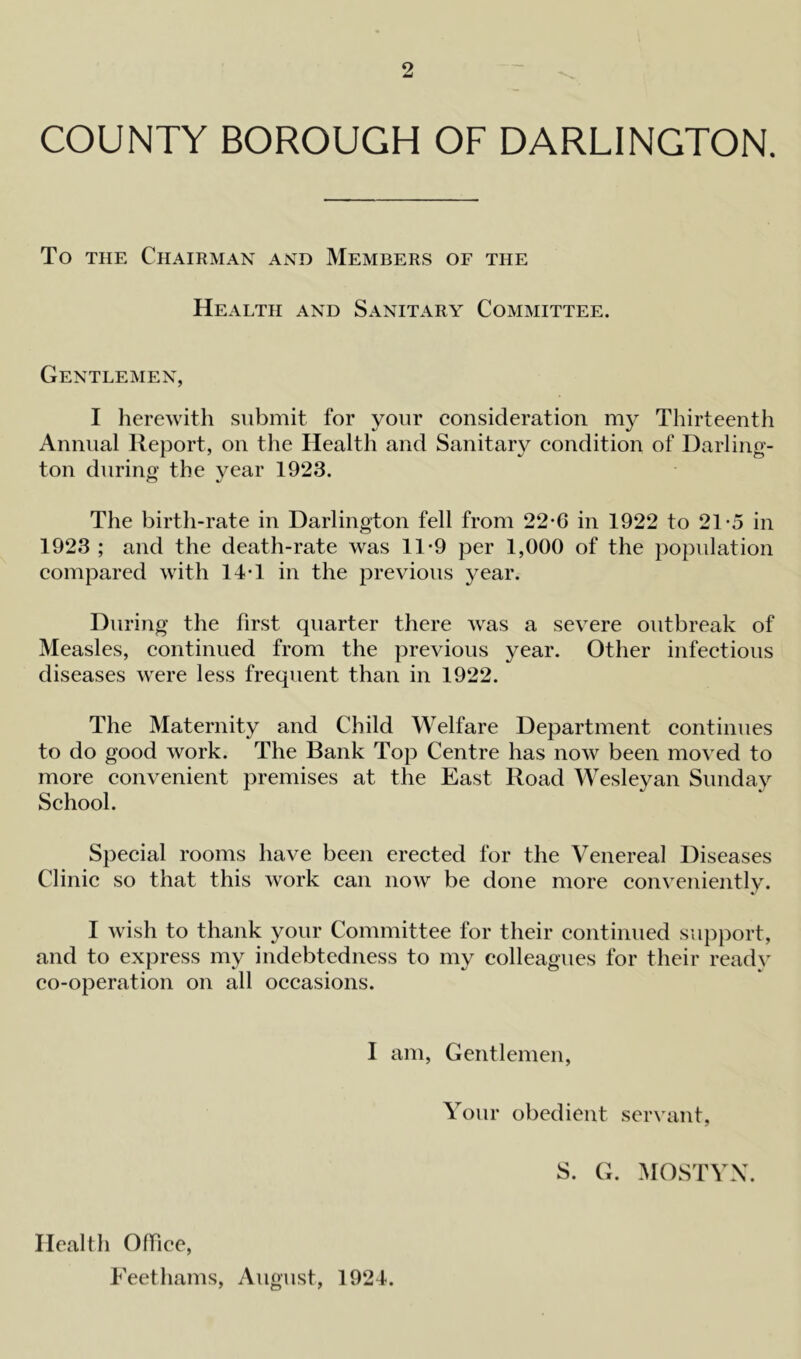 COUNTY BOROUGH OF DARLINGTON. To the Chairman and Members of the Health and Sanitary Committee. Gentlemen, I herewith submit for your consideration my Thirteenth Annual Report, on the Health and Sanitary condition of Darling- ton during’ the year 1923. The birth-rate in Darlington fell from 22*6 in 1922 to 21-5 in 1923 ; and the death-rate was 11*9 per 1,000 of the population compared with 14T in the previous year. During the first quarter there was a severe outbreak of Measles, continued from the previous year. Other infectious diseases were less frequent than in 1922. The Maternity and Child Welfare Department continues to do good work. The Bank Top Centre has now been moved to more convenient premises at the East Road Wesleyan Sunday School. Special rooms have been erected for the Venereal Diseases Clinic so that this work can now be done more conveniently. I wish to thank your Committee for their continued support, and to express my indebtedness to my colleagues for their ready co-operation on all occasions. I am, Gentlemen, Your obedient servant, S. G. MOSTYX. Health Office, Feethams, August, 1924.