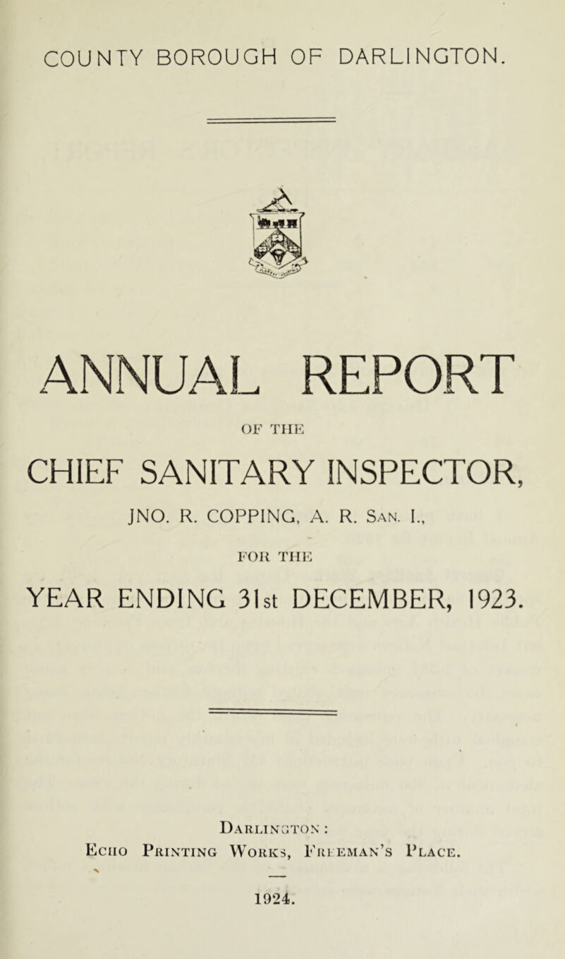 COUNTY BOROUGH OF DARLINGTON. ANNUAL REPORT OF THE CHIEF SANITARY INSPECTOR, JNO. R. COPPING, A. R. San. Im FOR THE YEAR ENDING 31st DECEMBER, 1923. Darlington : Echo Printing Works, Fireman’s Place. 1924.
