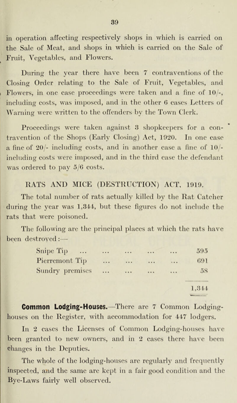 in operation affecting respectively shops in which is carried on the Sale of Meat, and shops in which is carried on the Sale of Fruit, Vegetables, and Flowers. During the year there have been 7 contraventions of the Closing Order relating to the Sale of Fruit, Vegetables, and > Flowers, in one case proceedings were taken and a fine of 10/-, including costs, was imposed, and in the other 0 eases Letters of Warning; were written to the offenders by the Town Clerk. Proceedings were taken against 3 shopkeepers for a con- travention of the Shops (Early Closing) Act, 1920. In one case a fine of 20/- including costs, and in another case a fine of 10 - including costs were imposed, and in the third case the defendant was ordered to pay 5/G costs. The total number of rats actuallv killed by the Rat Catcher during the year was 1,34-4, but these figures do not include the rats that were poisoned. The following are the principal places at which the rats have been destroyed :—• Snipe Tip Pierremont Tip Sundry premises Common Lodging-Houses.—There are 7 Common Lodging- houses on the Register, with accommodation for 417 lodgers. In 2 cases the Licenses of Common Lodging-houses have been granted to new owners, and in 2 cases there have been changes in the Deputies. The whole of the lodging-houses are regularly and frequently inspected, and the same are kept in a fair good condition and the Bye-Laws fairly well observed.