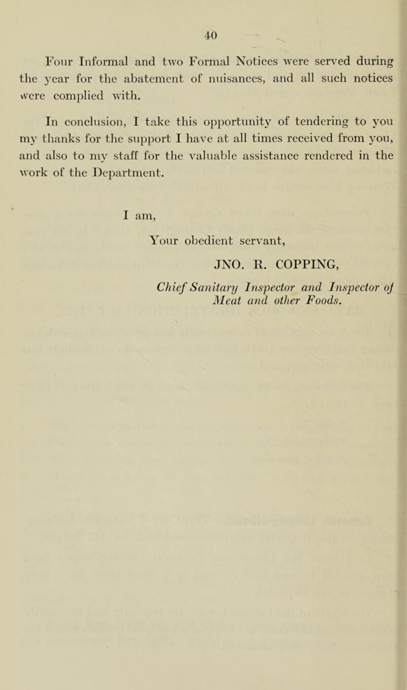 Four Informal and two Formal Notices were served during the year for the abatement of nuisances, and all such notices were complied with. In conclusion, I take this opportunity of tendering to you my thanks for the support I have at all times received from you, and also to my staff for the valuable assistance rendered in the work of the Department. I am, Your obedient servant, JNO. R. COPPING, Chief Sanitary Inspector and Inspector oj Meat and other Foods.