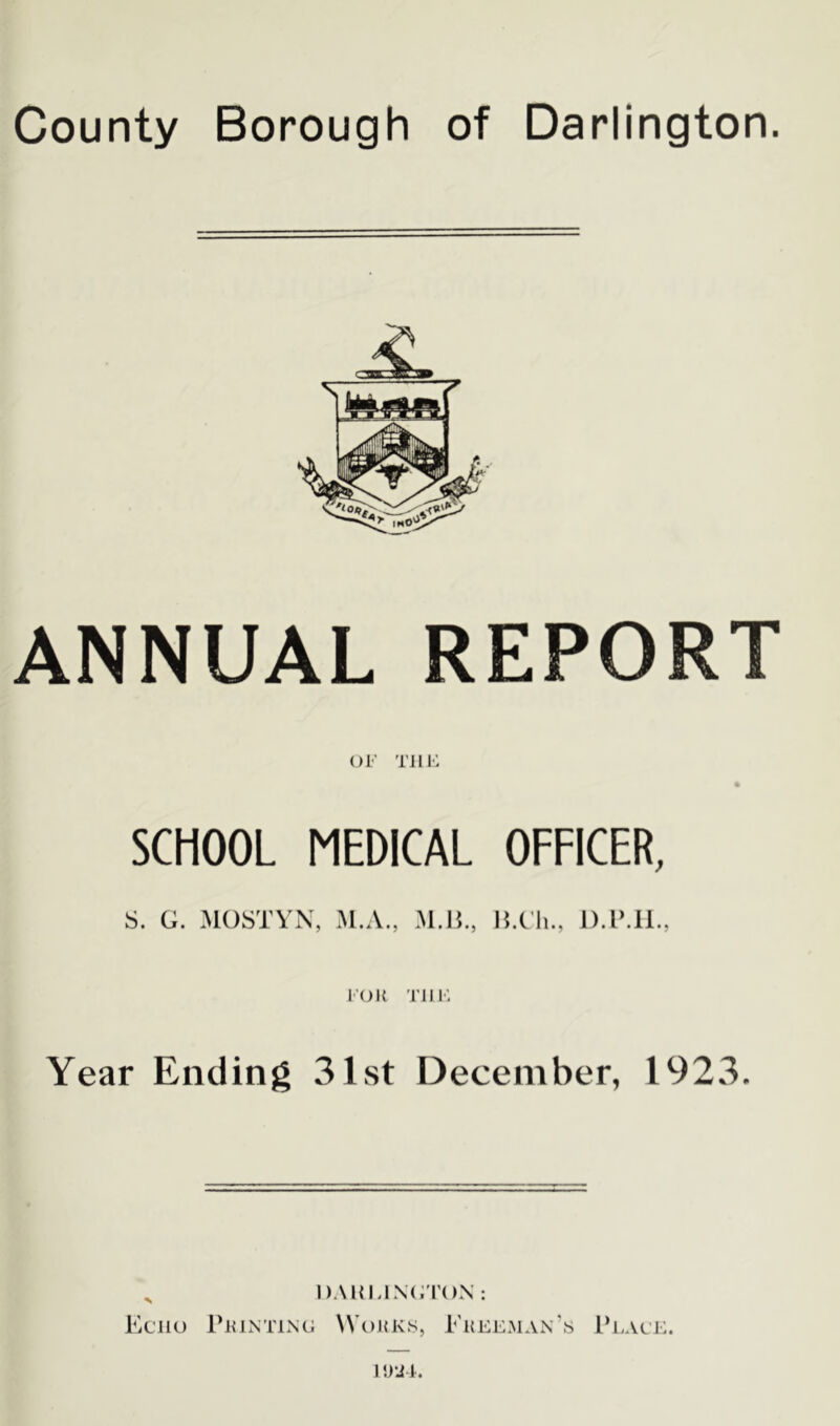 County Borough of Darlington. ANNUAL REPORT OF THE SCHOOL MEDICAL OFFICER, S. G. MOSTYN, M.A., M.H., B.Ch., D.P.H., FOil TILE Year Ending 31st December, 1923. x DARLINGTON: Echo Printing Works, Freeman’s Place.