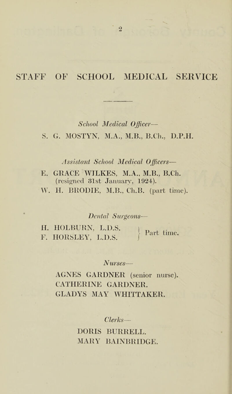 STAFF OF SCHOOL MEDICAL SERVICE School Medical Officer— S. G. MOSTYN, M.A., M.B., B.Ch., D.P.H. Assistant School Medical Officers— E. GRACE WILKES, M.A., M.B., B.Ch. (resigned 31st January, 1924). W. H. BRODIE, M.B., Ch.B. (part time). Dental Surgeons— H. HOLBURN, L.D.S. F. HORSLEY, L.D.S. j Part time. Nurses— AGNES GARDNER (senior nurse). CATHERINE GARDNER. GLADYS MAY WHITTAKER. Clerks— DORIS BURRELL. MARY BAINBRIDGE.