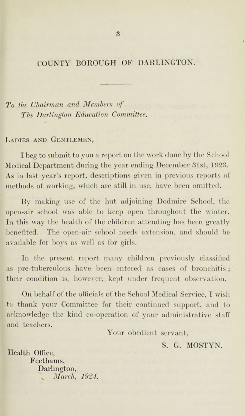 COUNTY BOROUGH OF DARLINGTON. To the Chairman and Members of The Darlington Education Committee. Ladies and Gentlemen, I beg to submit to you a report on the work done by the Seliool Medical Department during the year ending December 31st, 1923. As in last year’s report, descriptions given in previous reports of methods of working, which are still in use, have been omitted. By making use of the hut adjoining Dodmire School, the open-air school was able to keep open throughout the winter. In this way the health ot* the children attending has been greatly benefited. The open-air school needs extension, and should be available for boys as well as for girls. In the present report many children previously classified as pre-tuberculous have been entered as cases of bronchitis ; their condition is, however, kept under frequent observation. On behalf of the officials of the School Medical Service, I wish tc thank your Committee for their continued support, and to acknowledge the kind co-operation of your administrative staff and teachers. Your obedient servant, S. G. MOSTYN. Health Office, Feethams, Darlington, „ March, 1924.