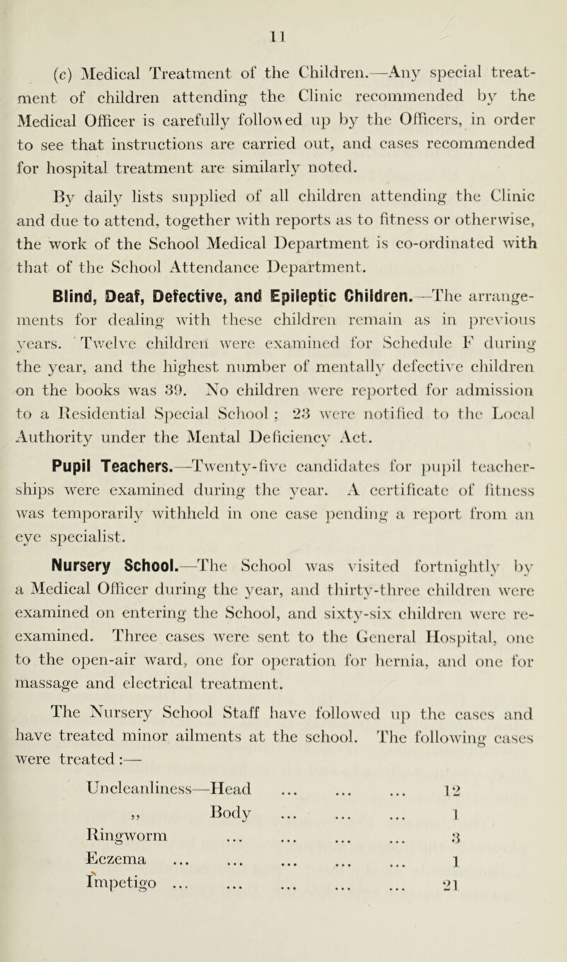 (c) Medical Treatment of the Children.—Any special treat- ment of children attending the Clinic recommended by the Medical Officer is carefully followed up by the Officers, in order to see that instructions are carried out, and cases recommended for hospital treatment are similarly noted. By daily lists supplied of all children attending the Clinic and due to attend, together with reports as to fitness or otherwise, the work of the School Medical Department is co-ordinated with that of tlie School Attendance Department. Blind, Deaf, Defective, and Epileptic Children.—The arrange- ments for dealing with these children remain as in previous years. Twelve children were examined for Schedule F during the year, and the highest number of mentally defective children on the books was .'39. No children were reported for admission to a Residential Special School ; 2.‘3 were notified to the Local Authority under the Mental Deficiency Act. Pupil Teachers. -Twenty-five candidates for pupil teacher- ships were examined during the year. A certificate of litncss was temporarily withheld in one case pending a report from an eye specialist. Nursery School.—The School was visited fortnightly by a Medical Officer during the year, and thirty-three children were examined on entering the School, and sixty-six children were re- examined. Three cases were sent to the General Hospital, one to the open-air ward, one for operation for hernia, and one for massage and electrical treatment. The Nursery School Staff have followed up the cases and have treated minor ailments at the school. The following cases were treated :—- Uncleanliness—Head ... ... ... 12 ,, Body 1 Ringworm 3 Eczema 1 Impetigo 21