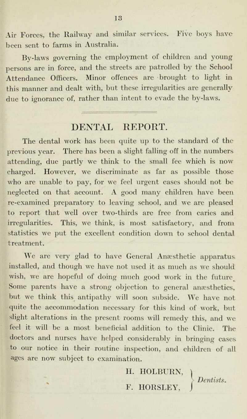 Air Forces, the Railway and similar services. Five boys have been sent to farms in Australia. By-laws governing the employment of children and young persons are in force, and the streets are patrolled by the School Attendance Officers. Minor offences are brought to light in this manner and dealt with, but these irregularities are generally due to ignorance of, rather than intent to evade the by-laws. DENTAL REPORT. The dental work lias been quite up to the standard of the previous year. There has been a slight falling off in the numbers attending, due partly we think to the small fee which is now charged. However, we discriminate as far as possible those who are unable to pay, for wre feel urgent cases should not be neglected on that account. A good many children have been re-examined preparatory to leaving school, and we are pleased to report that well over two-thirds are free from caries and irregularities. This, we think, is most satisfactory, and from statistics we put the excellent condition down to school dental treatment. We are very glad to have General Anaesthetic apparatus installed, and though we have not used it as much as we should wish, we are hopeful of doing much good work in the future Some parents have a strong objection to general anaesthetics, but we think this antipathy will soon subside. We have not quite the accommodation necessary for this kind of work, but slight alterations in the present rooms will remedy this, and we feel it will be a most beneficial addition to the Clinic. The doctors and nurses have helped considerably in bringing cases to our notice in their routine inspection, and children of all ages are now subject to examination. H. HOLBURN, t Dentists. F. HORSLEY, J