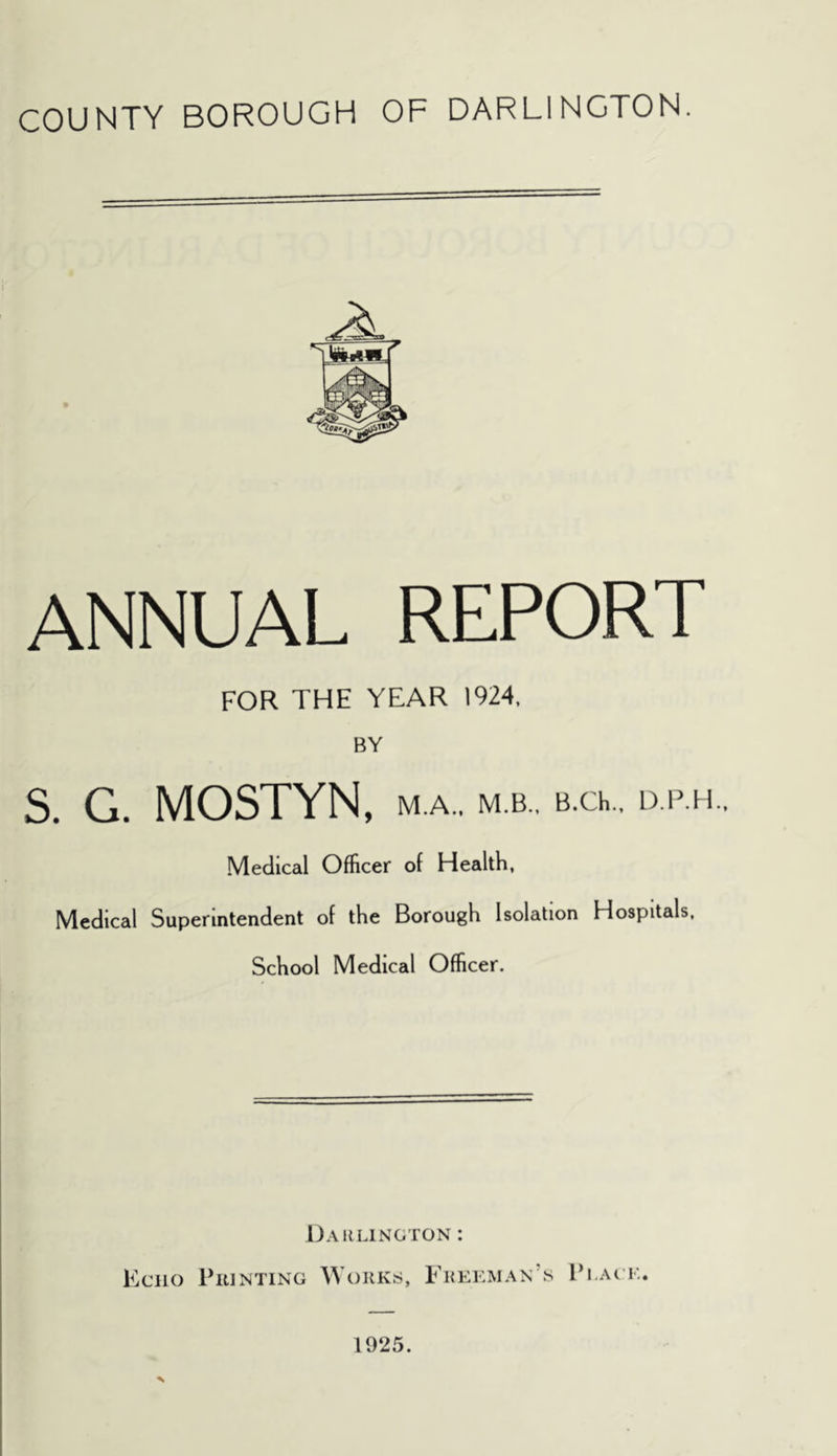 COUNTY BOROUGH OF DARLINGTON. ANNUAL REPORT FOR THE YEAR 1924, BY S. G. MOSTYN, M.A., M.B., B.Ch., D.P.H.. Medical Officer of Health, Medical Superintendent of the Borough Isolation Hospitals, School Medical Officer. Daiilington : Kciio PiUNTiNG Works, Freeman’s V I.AGE. % 1925.
