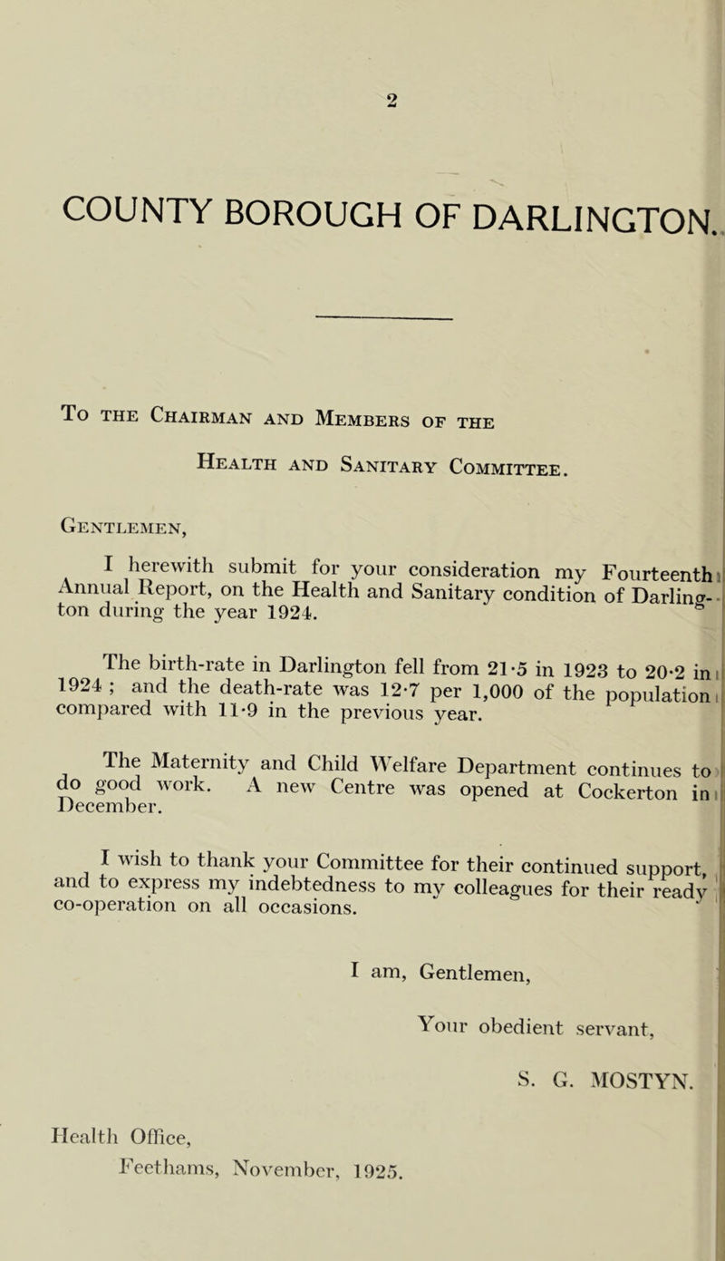 9 COUNTY BOROUGH OF DARLINGTON.. To THE Chairman and Members of the Health and Sanitary Committee. Gentlemen, I herewith submit for your consideration my Fourteenth li Annual Report, on the Health and Sanitary condition of Darling--1 ton during the year 1924. ” i The birth-rate in Darlington fell from 21-5 in 1923 to 20-2 inil 1924 ; and the death-rate was 12*7 per 1,000 of the population! compared with 11 *9 in the previous year. The Maternity and Child Welfare Department continues to I do good work. A new Centre was opened at Cockerton iniii December, I wish to thank your Committee for their continued support and to express my indebtedness to mv colleagues for their ready ’l| co-operation on all occasions. ‘ ■ I am. Gentlemen, Your obedient servant, S. G. MOSTYN. Healtli OlFice, Feethams, November, 1925.