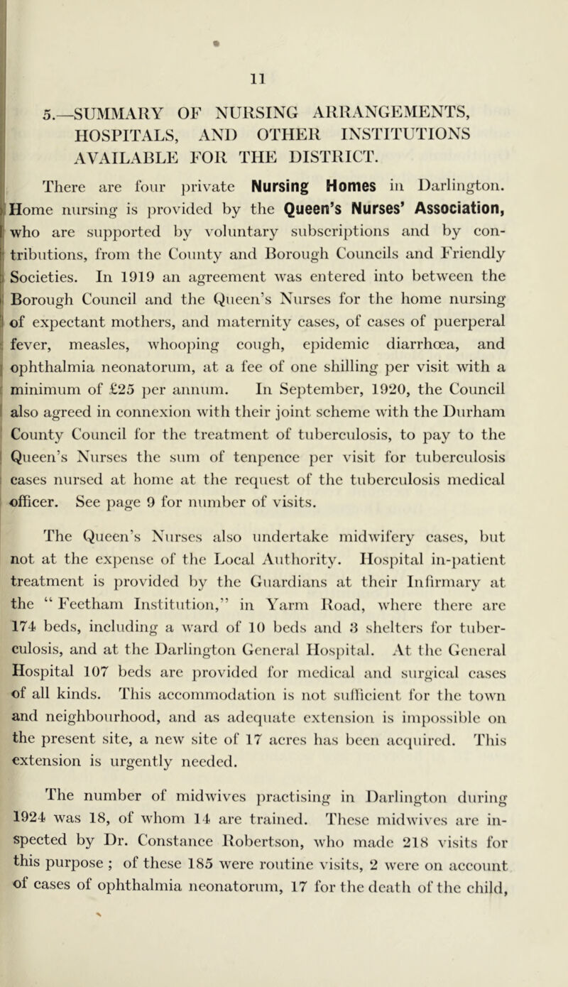5._summaiiy of nursing arrangements, HOSPITALS, AND OTHER INSTITUTIONS AVAILABLE FOR THE DISTRICT. There are four ])rivate Nursing Homes in Darlington. Home nursing is provided by the Queen’s Nurses’ Association, who are supported by voluntary subserij)tions and by eon- tributions, from the County and Borough Couneils and Friendly Soeieties. In 1919 an agreement was entered into between the Borough Couneil and the Queen’s Nurses for the home nursing of expeetant mothers, and maternity eases, of cases of puerperal fever, measles, whoo])ing cough, epidemic diarrhoea, and ophthalmia neonatorum, at a fee of one shilling per visit with a minimum of £25 per annum. In September, 1920, the Council also agreed in connexion with their joint scheme with the Durham County Council for the treatment of tuberculosis, to pay to the Queen’s Nurses the sum of tenpence per visit for tuberculosis cases nursed at home at the request of the tuberculosis medical officer. See page 9 for number of visits. The Queen’s Nurses also undertake midwifery cases, but not at the ex])ense of the Local Authority. Hospital in-})aticnt treatment is provided by the Guardians at their Infirmary at the “ Fcctham Institution,” in Yarm Road, where there arc 174 beds, including a ward of 10 betls and .‘1 shelters for tuber- culosis, and at the Darlington General llosjiital. At the General Hospital 107 beds are jirovided for medical and surgical cases of all kinds. This accommodation is not suHieicnt for the town and neighbourhood, and as adequate extension is impossible on the present site, a new site of 17 acres has been acijuired. This extension is urgently needed. The number of midwives ])ractising in Darlington during 1924 was 18, of whom 14 are trained. These midwives are in- spected by Dr. Constance Robertson, who made 218 \ isits for this purpose ; of these 185 were routine visits, 2 were on account of cases of ophthalmia neonatorum, 17 for the death of the child,