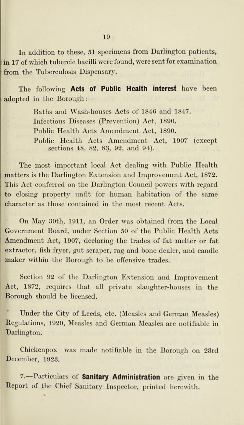 In addition to these, 51 specimens from Darlington patients, in 17 of which tubercle bacilli were found, were sent for examination from the Tuberculosis Dispensary. The following Acts Of Public Health interest have been adopted in the Borough:— Baths and Wash-houses Acts of 1846 and 1847. Infectious Diseases (Prevention) Act, 1890. Public Health Acts Amendment Act, 1890. Public Health Acts Amendment Act, 1907 (except sections 48, 82, 83, 92, and 94). The most important local Act dealing with Public Health matters is the Darlington Extension and Improvement Act, 1872. This Act conferred on the Darlington Council powers with regard to closing property unlit for human habitation of the same character as those contained in the most recent Acts. On May 30th, 1911, an Order was obtained from the Local Government Board, under Section 50 of the Public Health Acts I Amendment Act, 1907, declaring the trades of fat melter or fat extractor, fish fryer, gut scraper, rag and bone dealer, and candle I maker within the Borough to be offensive trades. 1 I Section 92 of the Darlington Extension and Im])rovement ’ Act, 1872, requires that all private slaughter-houses in the Borough should be licensed. Under the City of Leeds, etc. (Measles and German Measles) Regulations, 1920, Measles and German Measles are notifiable in Darlington. Chickenpox was made notifiable in the Borough on 23rd December, 1923. 7.—Particulars of Sanitary Administration are given in the Report of the Chief Sanitary Inspector, printed herewith.