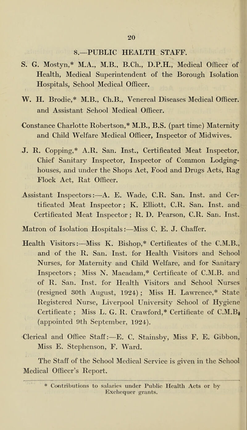 ‘20 8.—PUBLIC HEALTH STAFF. S. G. Mostyn,* M.A., M.B., B.Ch., D.P.H., Medical Officer of Health, Medical Superintendent of the Borough Isolation Hospitals, School Medical Officer. W. H. Brodie,* M.B., Ch.B., Venereal Diseases Medical Officer, and Assistant School Medical Officer. Constance Charlotte Robertson,* M.B., B.S. (part time) Maternity and Child Welfare Medical Officer, Inspector of Midwives. J. R. Copping,* A.R. San. Inst., Certificated Meat Inspector, Chief Sanitary Inspector, Inspector of Common Lodging- houses, and under the Shops Act, Food and Drugs Acts, Rag Flock Act, Rat Officer. Assistant Inspectors:—A. E. Wade, C.R. San. Inst, and Cer- tificated Meat Inspector ; K. Elliott, C.R. San. Inst, and Certificated Meat Inspector; R. D. Pearson, C.R. San. Inst. Matron of Isolation Hospitals:—Miss C. E. J. Chaffer. Health Visitors:—Miss K. Bishop,* Certificates of the C.M.B., and of the R. San. Inst, for Health Visitors and School Nurses, for Maternity and Child Welfare, and for Sanitary Inspectors ; Miss N. Macadam,* Certificate of C.M.B. and of R. San. Inst, for Health Visitors and School Nurses (resigned 30th August, 1924) ; Miss H. Lawrence,* State Registered Nurse, Liverpool University School of Hygiene Certificate ; Miss L. G. R. Crawford,* Certificate of C.M.Bj (appointed 9th September, 1924). Clerical and Office Staff:—E. C. Stainsby, Miss F. E. Gibbon, Miss E. Stephenson, F. Ward. The Staff of the School Medical Service is given in the School Medical Officer’s Report. * Contributions to sjiliiries under Public Health Acts or by l^lxclicquer j>;rants.