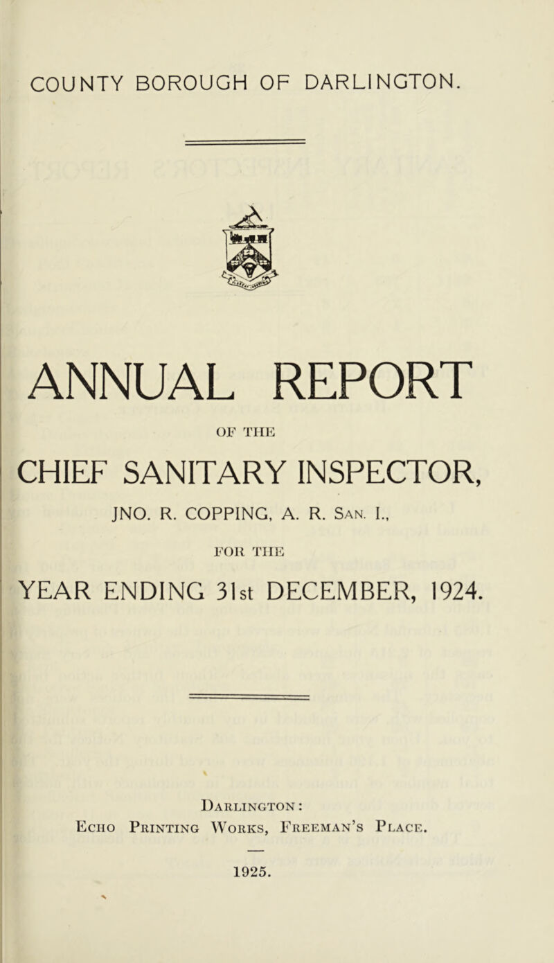 COUNTY BOROUGH OF DARLINGTON. ANNUAL REPORT OF TIIK CHIEF SANITARY INSPECTOR, JNO. R. COPPING. A. R. San. I., FOR TIIF YEAR ENDING 3Ist DECEMBER, 1924. Darlington : Echo Printing Works, Freeman’s Place.