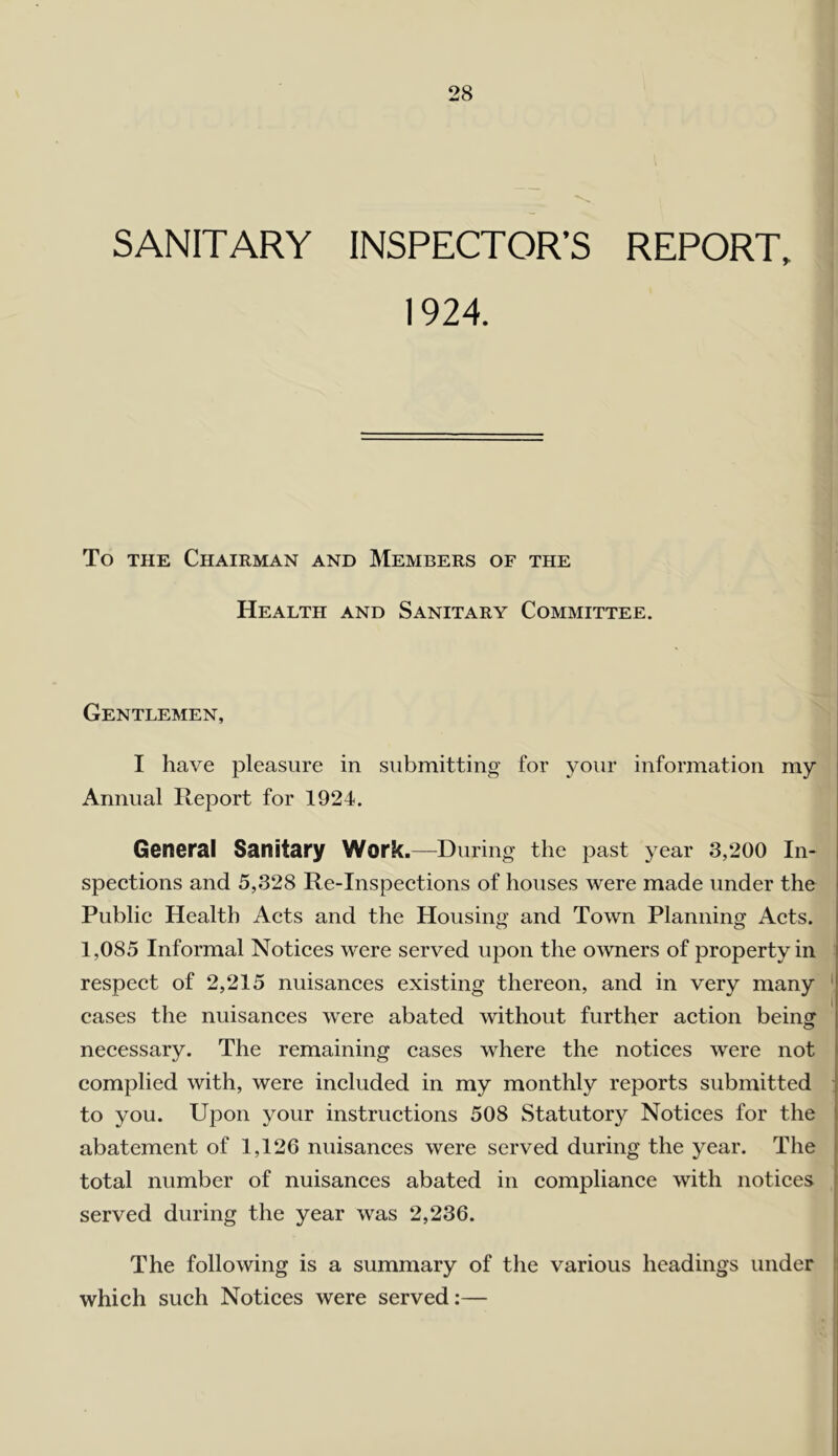 SANITARY INSPECTOR’S REPORT, 1924. To THE Chairman and Members of the Health and Sanitary Committee. Gentlemen, I have pleasure in submitting for your information my Annual Report for 1924. General Sanitary Work.—During the past year 3,200 In- spections and 5,328 Re-Inspections of houses were made under the Public Health Acts and the Housing and Town Planning Acts. 1,085 Informal Notices were served upon the owners of property in respect of 2,215 nuisances existing thereon, and in very many cases the nuisances were abated without further action being necessary. The remaining cases where the notices were not complied with, were included in my monthly reports submitted to you. Upon your instructions 508 Statutory Notices for the abatement of 1,126 nuisances were served during the year. The total number of nuisances abated in compliance with notices served during the year was 2,236. The following is a summary of the various headings under which such Notices were served:—