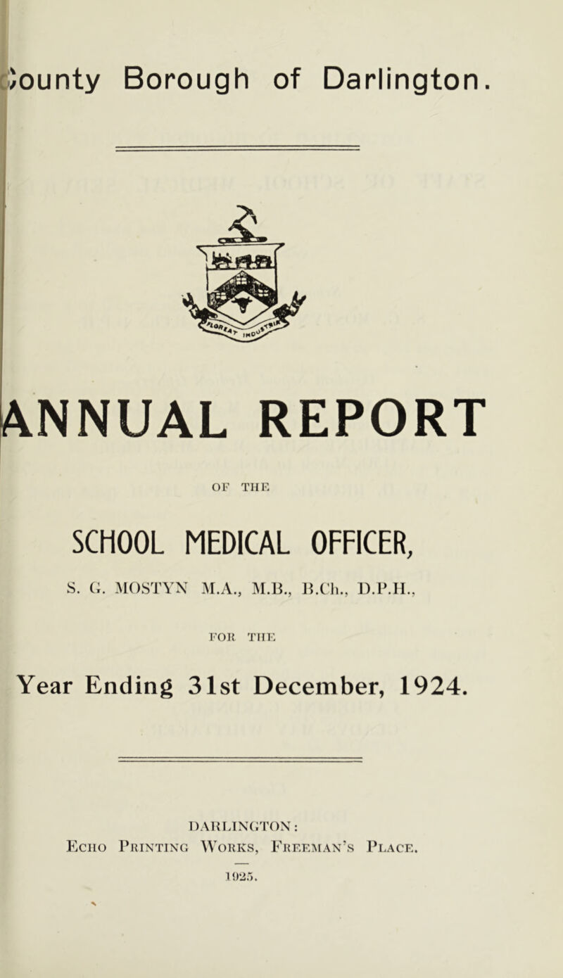 cJounty Borough of Darlington. 1 I Annual report OF THE SCHOOL MEDICAL OFFICER, S. (;. MOSTYX M.A., M.li., llX'h., D.IMI., FOR THE Year Ending 31st December, 1924. DAHLINGTON: Echo Printing Works, Ereeiman’s 1’lace.