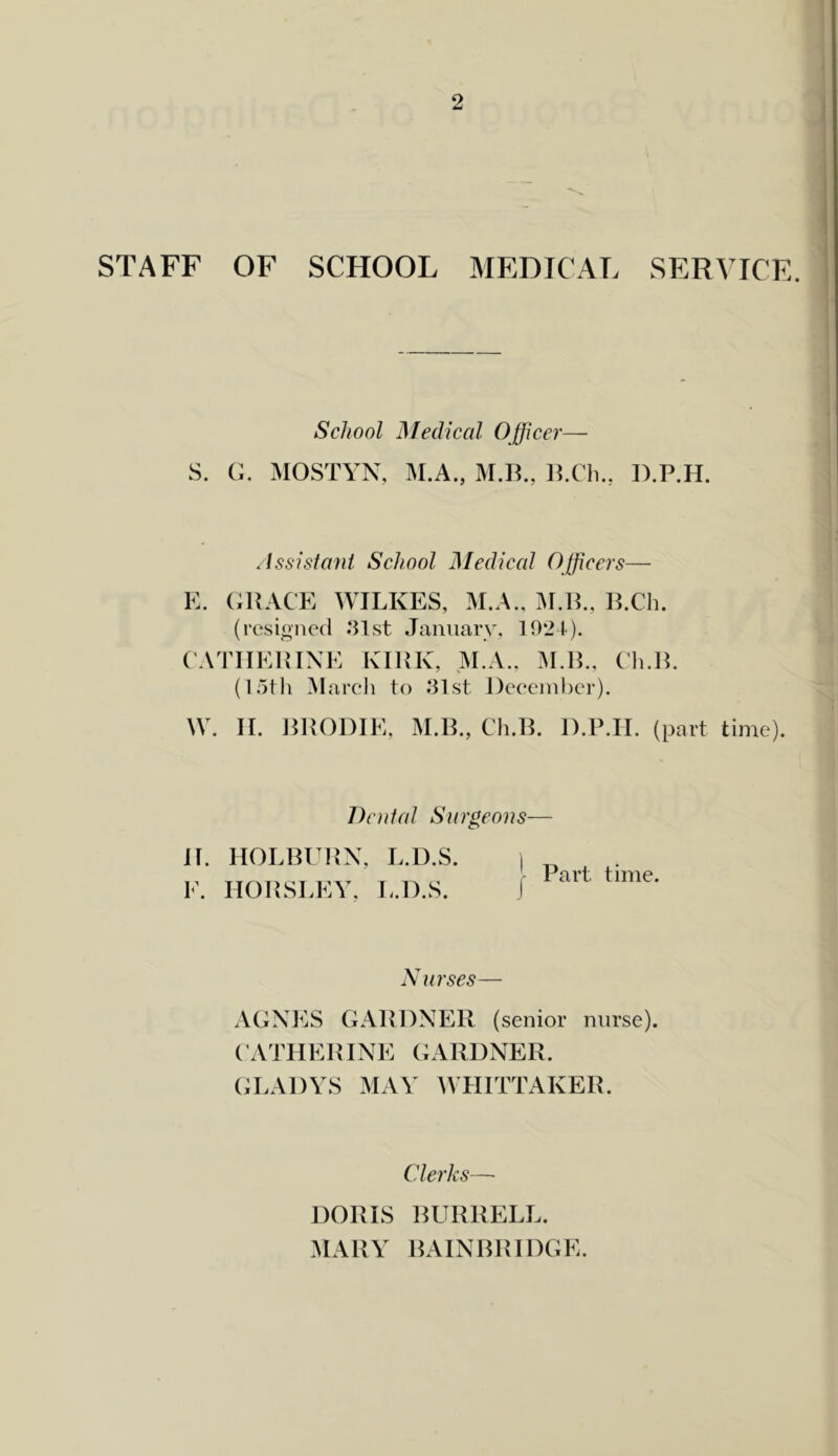 STAFF OF SCHOOL MEDICAL SERVICE. School Medical Ojficer— S. G, MOSTYN, M.A., M.B., D.P.H. /Issisfani School Medical Officers— K. (iUACE WILKES, M.A.. M.IL, E.Ch. (resioned .‘Ust January, 1921). (ATIIEHIXE KIEK, M.A., M.H., (1i.lL (loth March to 81st December). W. II. DHODIE, M.IL, Ch.D. D.P.II. (part time). Dodal Surgeons— 11. HOLBUPX, L.U.S. E. HOILSLEV, L.D.S. Part time. Nurses— AGXES GAPDXEIl ( senior nurse). ('ATIIEHIXE GARDXER. (;LA1)YS may IVHITTAKER. Clerks—• DORIS BURRELL. MARY BAIXBRIDGE.