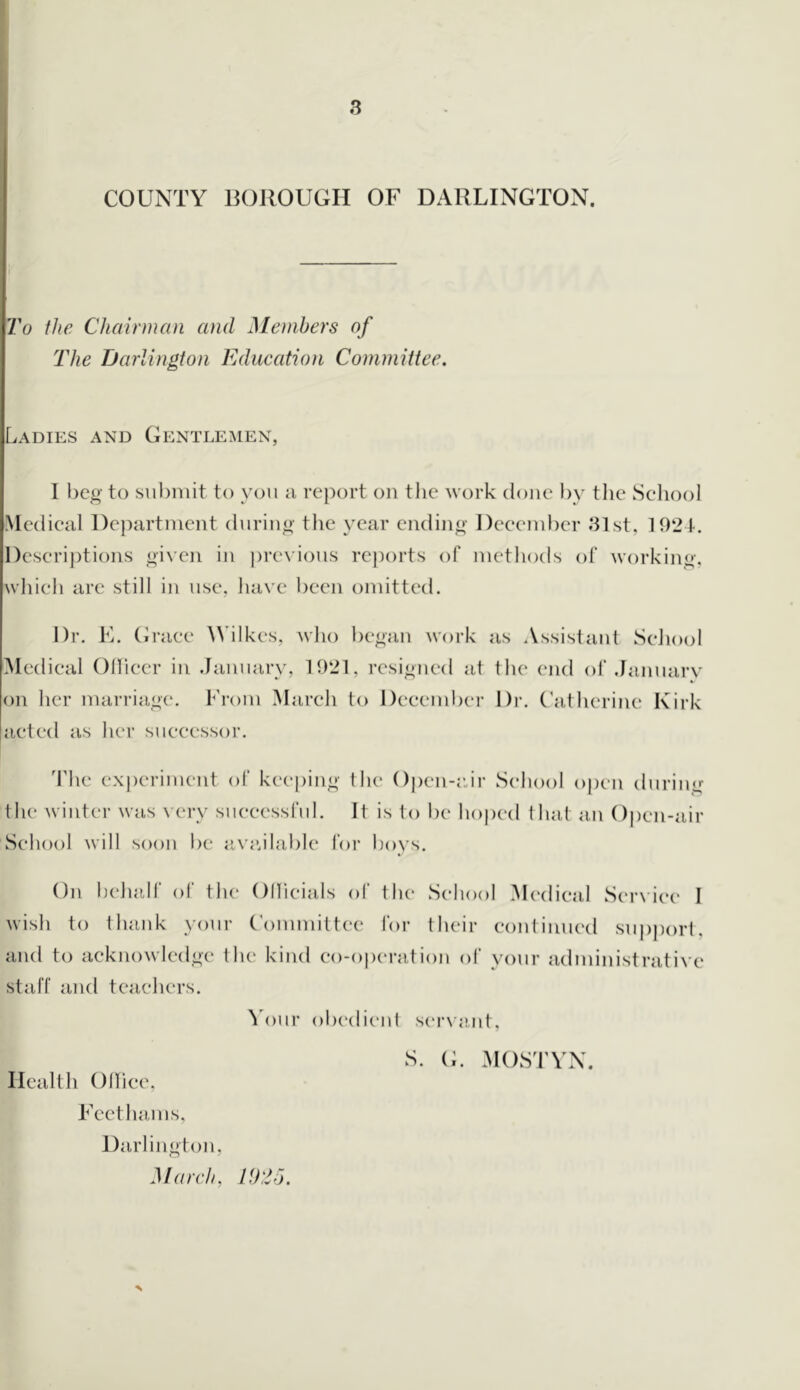 COUNTY BOllOUGH OF DARLINGTON. To the Chairman and Members of The Darlington Education Committee. Ladies and Gentlemen, I beg to submit to you m report on the work done by tlie Sehool Medieal Department during the year ending Deeember 81st, 192 4-. Deserij)tions given in |)revious reports of methods ot working, wliieh are still in use, have been omitted. Dr. Fi. (iraee Wilkes, who began work as Assistant Sehool Medieal OHieer in .January, 1921, resigned at the end ol‘.January on her marriage*. From Mareh to Deeember Dr. (’atherine I\irk aeted as her sueeessor. The experiment of keeping the Open-edr Sehool open during the winter was very sueeessful. It is to be hoped that an ()i)en-air Sehool will soon be iive.ilable for boys. On behalf of the Ollleials of the* Sehool Medieal Ser\’ie(' I wish to thank your Committee for their eontinued su|)j)ort. and to aeknowledge the kind eo-o|)eration of your administrative staff and teaehers. ^'our obedient serNant, S. (L MOSTVN. Health Olliee, Feethams, Darlington, March, 7.9,2J.