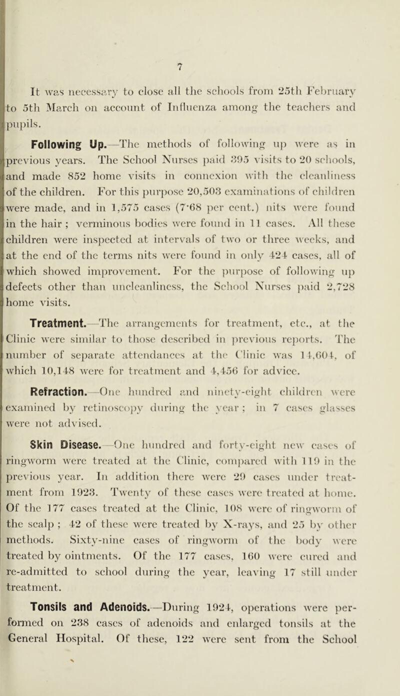 ( It was necessary to close all tlie schools from 25th February to 5th March on account of Influenza among the teachers and ]mpils. Following Up.—The methods of following uj) were as in previous years. The School Nurses jmid .‘>95 Ausits to 20 schools, and made 852 home visits in connexion wiHi the cleanliness of the children. For this purpose 20,503 examinations of children were made, and in 1,575 cases (7*08 per cent.) nits were found in the hair ; verminous bodies were found in 11 cases. All these children Avere inspected at intervals of two or three Aveeks, and at the end of the terms nits AV'cre found in only 424 cases, all of which shoAved improA^ement. For the ])urpose of following up defects other than unclcanlincss, the School Nurses ])aid 2,728 home Ausits. Treatment. The arrangements for treatment, etc., at the Clinic Avere similar to those described in previous rc})orts. The number of sc{)arate attendances at the Clinic Avas 1 t,0()t, of which 10,148 Avere for treatment and 4,450 for advice. Refraction. - One hundred and ninetv-eight children Avere 4> t* examined by retinoscopy during the year ; in 7 cases glasses Avere not advised. Skin Disease. One hundred and forty-eight ncAV eases of ringAAwm AA'erc treated at the Clinic, compared Avith 119 in the previous year. In addition tlicrc Avere 29 eases under treat- ment from 1923. TAventy of these eases Avere treated at home. Of the 177 cases treated at the Clinic, 108 AN'cre of ringAVorm of the scalp ; 42 of these Avcrc treated by X-rays, and 25 by other methods. Sixtv-nine cases of ringAvorm of the bod\' were treated by ointments. Of the 177 cases, 100 Avere cured and re-admitted to school during tlic 3’car, leaving 17 still under treatment. Tonsils and Adenoids.—During 1924, operations Avere per- formed on 238 cases of adenoids and enlarged tonsils at the General Hospital. Of these, 122 Averc sent from the School