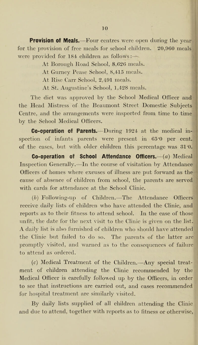 Provision of Meats.—Four centres were open duriog the year for the provision of free meals for school children. 20,960 meals were provided for 184 children as follows At Borough iload School, 8,626 meals. < At Gurney Pease School, 8,415 meals. i At Rise Carr School, 2,491 meals. At St. Augustine’s School, 1,428 meals. The diet was approved by the School Medical Officer and the Head jMistress of the Beaumont Street Domestic Subjects i Centre, and the arrangements were inspected from time to time by the School Medical Officers. Co-operation of Parents.—During 1924 at the medical in- ^ spection of infants parents were present in 65*0 per cent, of the cases, but with older children this percentage was 31’(). Co-operation of School Attendance Officers.—(a) Medical Inspection Ciencrally.—In the course of visitation by Attendance Officers of homes where excuses of illness are put forward as the cause of absence of children from school, the parents are served ' with cards for attendance at the School Clinic. (b) Following-up of Children.—The Attendance Officers receive daily lists of children who have attended the Clinic, and reports as to their fitness to attend school. In the case of those unfit, the date for the next visit to the Clinic is given on the list. A daily list is also furnished of children who should have attended the Clinic but failed to do so. The parents of the latter are promptly visited, and warned as to the consequences of failure to attend as ordered. (c) Medical Treatment of the Children.—Any special treat- ment of children attending the Clinie recommended by the Medical Officer is earefully follo\^ed up by the Offieers, in order to see that instructions are carried out, and cases reeommended for hospital treatment are similarly visited. By daily lists supplied of all children attending the Clinic and due to attend, together with reports as to fitness or otherwise,