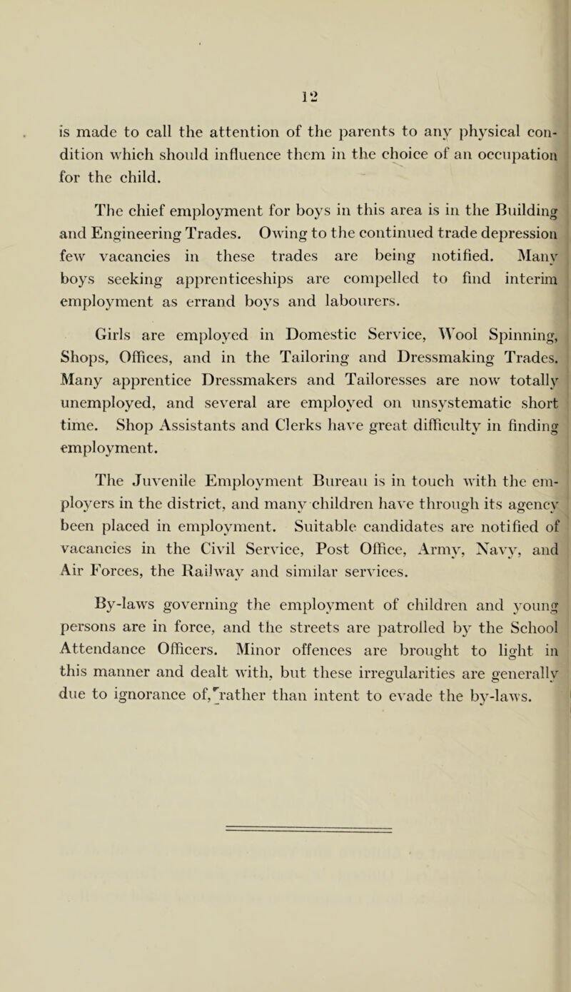 is made to call the attention of the parents to any physical con- dition which should influence them in the choice of an occupation for the child. The chief employment for boys in this area is in the Building and Engineering Trades. Owing to the continued trade depression few vacancies in these trades are being notified. Many boys seeking apprenticeships are compelled to find interim employment as errand boys and labourers. Girls are employed in Domestic Service, Wool Spinning, Shops, Offices, and in the Tailoring and Dressmaking Trades. Many apprentice Dressmakers and Tailoresses are now totally unemployed, and several are employed on unsystematic short time. Shop Assistants and Clerks have great difficulty in finding employment. The Juvenile Employment Bureau is in touch with the em- ployers in the district, and many children have through its agency been placed in employment. Suitable candidates are notified of vacancies in the Civil Service, Post Office, Army, Navy, and Air Forces, the Railway and similar services. By-laws governing the employment of children and young persons are in force, and the streets are patrolled by the School Attendance Officers. Minor offences are brought to lioht in this manner and dealt with, but these irregularities are generallv' due to ignorance of,[rather than intent to evade the by-laws.