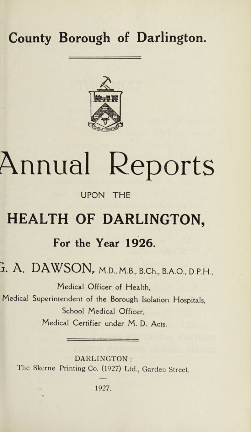 County Borough of Darlington. Annual Reports UPON THE HEALTH OF DARLINGTON, For the Year 1926. 3. A. DAWSON, M.D., M.B., B.Ch.f B.A.O., D.P.H., Medical Officer of Health, Medical Superintendent of the Borough Isolation Hospitals, School Medical Officer, Medical Certifier under M. D. Acts. DARLINGTON : The Skerne Printing Co. (1927) Ltd., Garden Street, 1927.