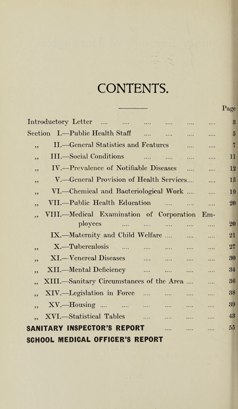 CONTENTS Page Introductory Letter Section I.—Public Health Staff ,, II.—General Statistics and Features „ III.—Social Conditions ,, IV.—Prevalence of Notifiable Diseases „ V.—General Provision of Health Services.... „ VI.—Chemical and Bacteriological Work .... „ VII.—Public Health Education „ VIII.—Medical Examination of Corporation Em- ployees IX.—Maternity and Child Welfare .... „ X.—Tuberculosis „ XI.—Venereal Diseases „ XII.—Mental Deficiency ,, XIII.—Sanitarv Circumstances of the Area .... „ XIV.—Legislation in Force „ XV.—Housing „ XVI.—Statistical Tables SANITARY INSPECTOR’S REPORT SCHOOL MEDICAL OFFICER’S REPORT 3 5 7 11 12 15 19 20 20 21 27 30 34 36 38 39 43 55