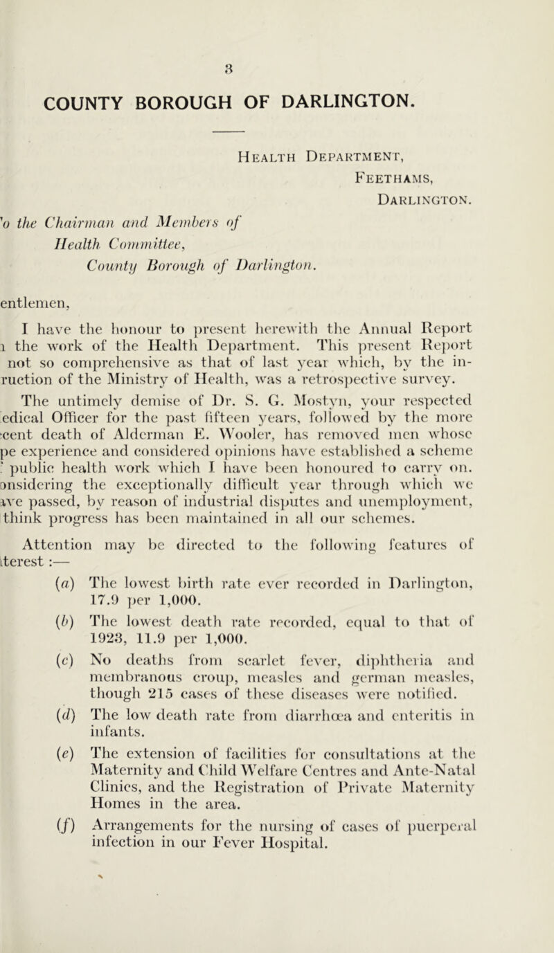 COUNTY BOROUGH OF DARLINGTON. Health Department, Feethams, Darlington. 'o the Chairman and Members of Health Committee, County Borough of Darlington. entlemen, I have the honour to present herewith the Annual Report 1 the work of the Health Department. This present Report not so comprehensive as that of last year which, by the in- ruction of the Ministry of Health, was a retrospective survey. The untimely demise of Dr. S. G. Most.yn, your respected edical Officer for the past fifteen years, followed by the more •cent death of Alderman E. Wooler, has removed men whose pe experience and considered opinions have established a scheme ? public health work which I have been honoured to carry on. onsidering the exceptionally difficult year through which we rve passed, by reason of industrial disputes and unemployment, think progress has been maintained in all our schemes. Attention may be directed to the following features of itcrest :— (a) The lowest birth rate ever recorded in Darlington, 17.9 per 1,000. (b) The lowest death rate recorded, equal to that of 1923, 11.9 per 1,000. (c) No deaths from scarlet fever, diphtheria and membranous croup, measles and german measles, though 215 cases of these diseases were notified. (d) The low death rate from diarrhoea and enteritis in infants. (e) The extension of facilities for consultations at the Maternity and Child Welfare Centres and Ante-Natal Clinics, and the Registration of Private Maternity Homes in the area. (j) Arrangements for the nursing of cases of puerperal infection in our Fever Hospital.