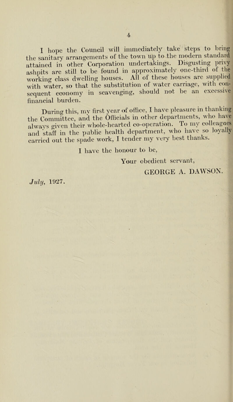 I hope the Council will immediately take steps to bring the sanitary arrangements of the town up to the modern standard attained in other Corporation undertakings. Disgusting privy ashpits are still to be found in approximately one-third of the working class dwelling houses. All of these houses are supplied with water, so that the substitution of water carriage, with con- sequent economy in scavenging, should not be an excessive financial burden. During this, my first year of office, I have pleasure in thanking the Committee, and the Officials in other departments, who have always <dven their whole-hearted co-operation. To my colleagues and staff in the public health department, who have so loyally carried out the spade work, I tender my very best thanks. I have the honour to be, Your obedient servant, GEORGE A. DAWSON. July, 1927.