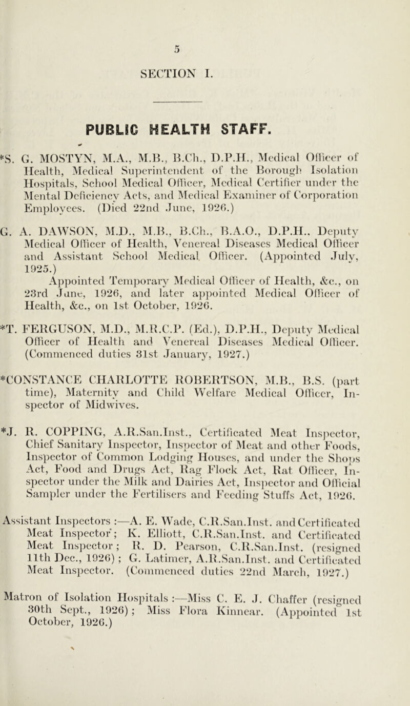 SECTION I. PUBLIC HEALTH STAFF. * *s. G. MOSTYN, M.A., M.B., B.Ch., D.P.H., Medical Officer of Health, Medical Superintendent of the Borough Isolation Hospitals, School Medical Officer, Medical Certifier under the Mental Deficiency Acts, and Medical Examiner of Corporation Employees. (Died 22nd June, 1920.) G. A. DAWSON, M.D., M.B., B.Ch., B.A.O., D.P.H.. Deputy Medical Officer of Health, Venereal Diseases Medical Officer and Assistant School Medical. Officer. (Appointed July, 1925.) Appointed Temporary Medical Officer of Health, &c., on 23rd Jane, 1926, and later appointed Medical Officer of Health, &c., on 1st October, 1926. *T. FERGUSON, M.D., M.R.C.P. (Ed.), D.P.II., Deputy Medical Officer of Health and Venereal Diseases Medical Officer. (Commenced duties 31st January, 1927.) *CONSTANCE CHARLOTTE ROBERTSON, M.B., time), Maternity and Child Welfare Medical spector of Midwives. B.S. (part Officer, In- ’Ll. R. COPPING, A.R.San.Inst., Certificated Meat Inspector, Chief Sanitary Inspector, Inspector of Meat and other Foods, Inspector of Common Lodging Houses, and under the Shops Act, Food and Drugs Act, Rag Flock Act, Rat Officer, In- spector under the Milk and Dairies Act, Inspector and Official Sampler under the Fertilisers and Feeding Stuffs Act, 1920. Assistant Inspectors :—A. E. Wade, C.R.San.Inst. and Certificated Meat Inspector; K. Elliott, C.R.San.Inst. and Certificated Meat Inspector; R. D. Pearson, C.R.San.Inst. (resigned 11th Dec., 1926); G. Latimer, A.R.San.Inst, and Certificated Meat Inspector. (Commenced duties 22nd March, 1927.) Matron of Isolation Hospitals:—Miss C. E. ,J. Chaffer (resigned 30th Sept., 1926) ; Miss Flora Kinnear. (Appointed 1st October, 1926.)