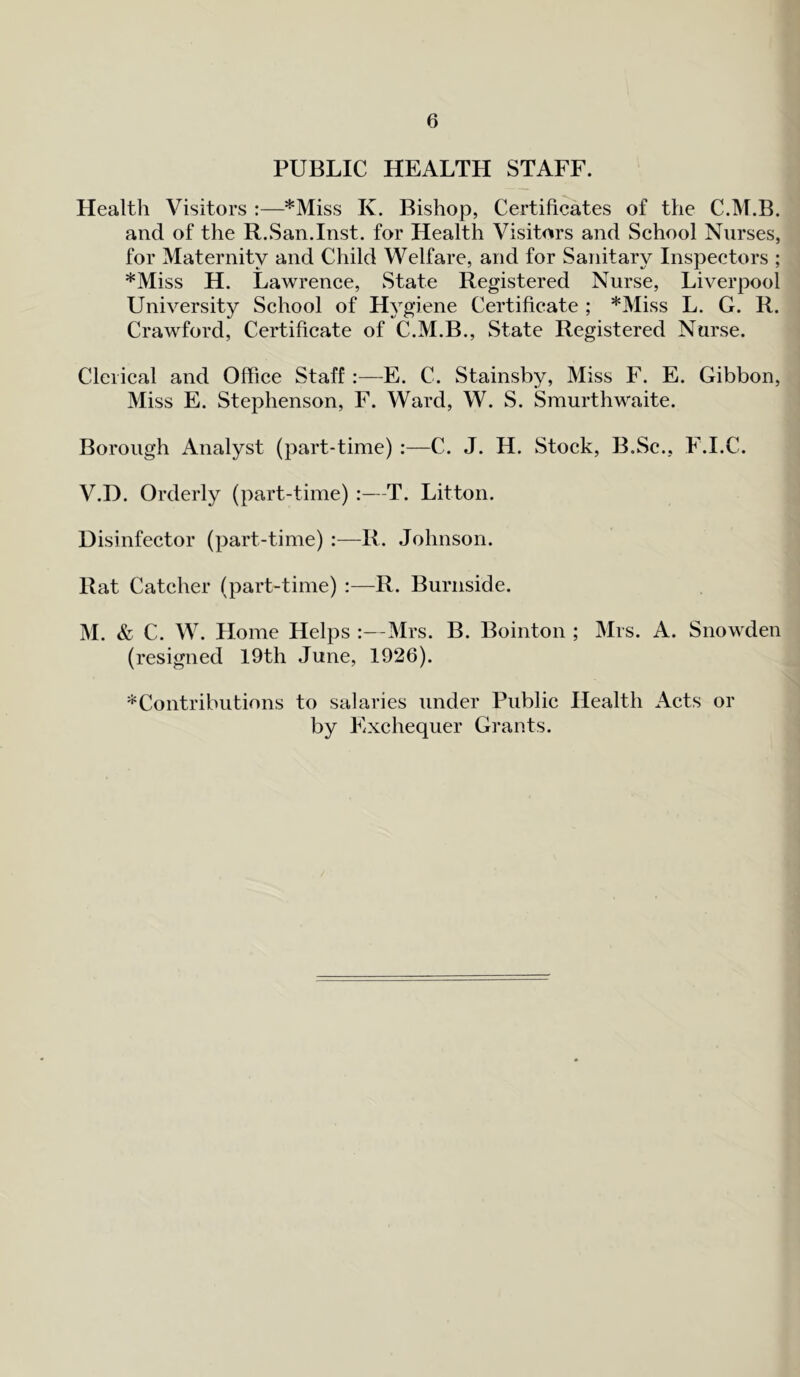 PUBLIC HEALTH STAFF. Health Visitors :—*Miss K. Bishop, Certificates of the C.M.B. and of the R.San.Inst, for Health Visitors and School Nurses, for Maternity and Child Welfare, and for Sanitary Inspectors ; *Miss H. Lawrence, State Registered Nurse, Liverpool University School of Hygiene Certificate ; *Miss L. G. R. Crawford, Certificate of C.M.B., State Registered Nurse. Clerical and Office Staff :—E. C. Stainsby, Miss F. E. Gibbon, Miss E. Stephenson, F. Ward, W. S. Smurthwaite. Borough Analyst (part-time) :—C. J. H. Stock, B.Sc., F.I.C. V.D. Orderly (part-time) :—T. Litton. Disinfector (part-time) :—R. Johnson. Rat Catcher (part-time) :—R. Burnside. M. & C. W. Home Helps :—Mrs. B. Bointon ; Mrs. A. Snowden (resigned 19th June, 1926). * Contributions to salaries under Public Health Acts or by Exchequer Grants.