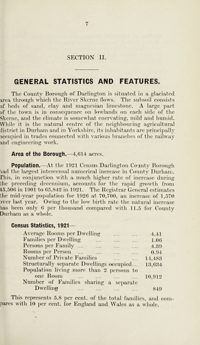 SECTION II. GENERAL STATISTICS AND FEATURES. The County Borough of Darlington is situated in a glaciated area through which the River Skerne flows. The subsoil consists □f beds of sand, clay and magnesian limestone. A large part of the town is in consequence on lowlands on each side of the Skerne, and the climate is somewhat enervating, mild and humid. While it is the natural centre of the neighbouring agricultural district in Durham and in Yorkshire, its inhabitants are principally occupied in trades connected with various branches of the railway and engineering work. Area of the Borough.—4,614 acres. Population.—At the 1921 Census Darlington County Borough dad the largest intercensal numerical increase in County Durham. This, in conjunction with a much higher rate of increase during the preceding decennium, accounts for the rapid growth from 15,506 in 190] to 65,842 in 1921. The Registrar General estimates the mid-year population for 1926 at. 70,700, an increase of 1,570 3ver last year. Owing to the low birth rate the natural increase das been only 6 per thousand compared with 11.5 for County Durham as a whole. Census Statistics, 1921— Average Rooms per Dwelling •••• ■••• 4.41 Families per Dwelling •••• •••• 1.06 Persons per Family .... 4..39 Rooms per Person 0.94 Number of Private Families 14,48.3 Structurally separate Dwellings occupied.... 1.3,6.34 Population living more than 2 persons to one Room 10,912 Number of Families sharing a separate Dwelling • • • • • • • • 849 This represents 5.8 per cent, of the total families, and com- pares with 10 per cent, for England and Wales as a whole.