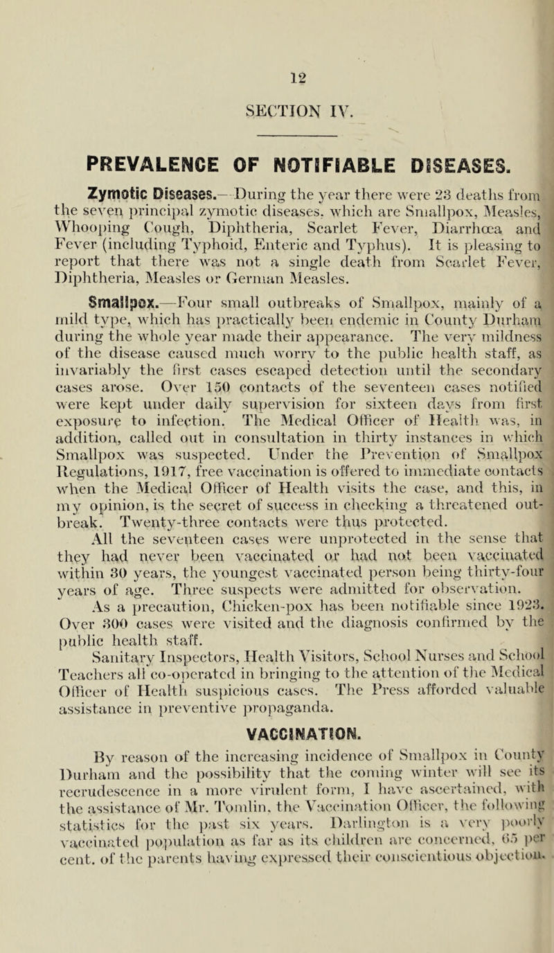 SECTION IV. PREVALENCE OF NOTIFIABLE DISEASES. Zymotic Diseases.— During the year there were 23 deaths from the seven principal zymotic diseases, which are Smallpox, Measles, Whooping Cough, Diphtheria, Scarlet Fever, Diarrhoea and Fever (including Typhoid, Enteric and Typhus). It is pleasing to report that there was not a single death from Scarlet Fever, Diphtheria, Measles or German Measles. SmaSipcx.—Four small outbreaks of Smallpox, mainly of a mild type, which has practically been endemic in County Durham during the whole year made their appearance. The very mildness of the disease caused much worry to the public health staff, as invariably the first cases escaped detection until the secondary cases arose. Over 150 contacts of the seventeen cases notified were kept under daily supervision for sixteen days from first exposure to infection. The Medical Officer of Health was, in addition, called out in consultation in thirty instances in which Smallpox was suspected. Under the Prevention of Smallpox Regulations, 1917, free vaccination is offered to immediate contacts when the Medical Officer of Health visits the case, and this, in my opinion, is the secret of success in checking a threatened out- break. Twenty-three contacts were thus protected. All the seventeen cases were unprotected in the sense that they had never been vaccinated or had not been vaccinated within 30 years, the youngest vaccinated person being thirty-four years of age. Three suspects were admitted for observation. As a precaution, Chicken-pox has been notifiable since 1923. Over 300 cases were visited and the diagnosis confirmed by the public health staff. Sanitary Inspectors, Health Visitors, School Nurses and School Teachers all co-operated in bringing to the attention of the Medical Officer of Health suspicious cases. The Press afforded valuable assistance in preventive propaganda. VACCINATION. By reason of the increasing incidence of Smallpox in County Durham and the possibility that the coming winter will see its recrudescence in a more virulent form, I have ascertained, with the assistance of Mr. Tomlin. the Vaccination Officer, the following statistics for the past six years. Darlington is a very poorly vaccinated population as far as its children are concerned, 65 per cent, of the parents having expressed their conscientious objection.