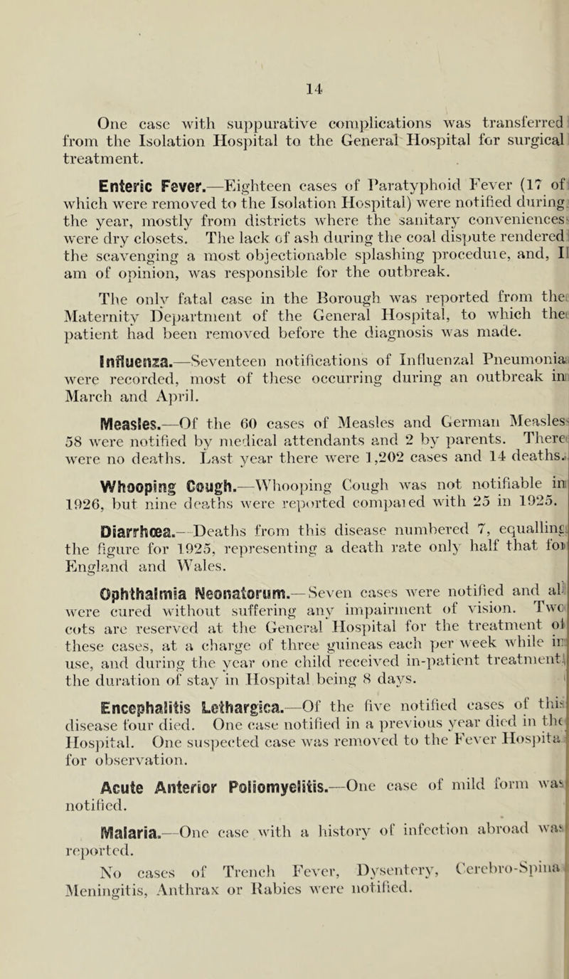 One case with suppurative complications was transferred from the Isolation Hospital to the General Hospital for surgical treatment. Enteric Fever.—Eighteen cases of Paratyphoid Fever (17 of which were removed to the Isolation Hospital) were notified during the year, mostly from districts where the sanitary conveniences were dry closets. The lack of ash during the coal dispute rendered the scavenging a most objectionable splashing proceduie, and, II am of opinion, was responsible for the outbreak. The only fatal case in the Borough was reported from the Maternity Department of the General Hospital, to which the patient had been removed before the diagnosis was made. Influenza.—Seventeen notifications of Influenzal Pneumonia were recorded, most of these occurring during an outbreak in March and April. Measles.—Of the 60 cases of Measles and German Measles^ 58 were notified by medical attendants and 2 by parents. There were no deaths. Last year there were 1,202 cases and 14 deaths.. Whoopi fig Cough.—Whooping Cough was not notifiable in 1926, but nine deaths were reported compaied with 25 in 1925. Diarrhoea.- Deaths from this disease numbered 7, equalling the figure for 1925, representing a death rate only half that Ion England and Wales. Ophthalmia ^eosiatorum.—Seven cases were notified and at were cured without suffering any impairment of vision. Two cots are reserved at the General Hospital for the treatment of these cases, at a charge of three guineas each per week while ir use, and during the year one child received in-patient treatment.1, the duration of stay in Hospital being 8 days. Encephalitis Lethargies.—Of the five notified cases of this disease four died. One case notified in a previous year died in the Hospital. One suspected case was removed to the Fever Hospital for observation. Acute Anterior Poliomyelitis.—One case of mild form was notified. Malaria.—One case with a historv of infection abroad wav reported. No cases of Trench Fever, Dysentery, Cerebro-Spina Meningitis, Anthrax or Babies were notified.