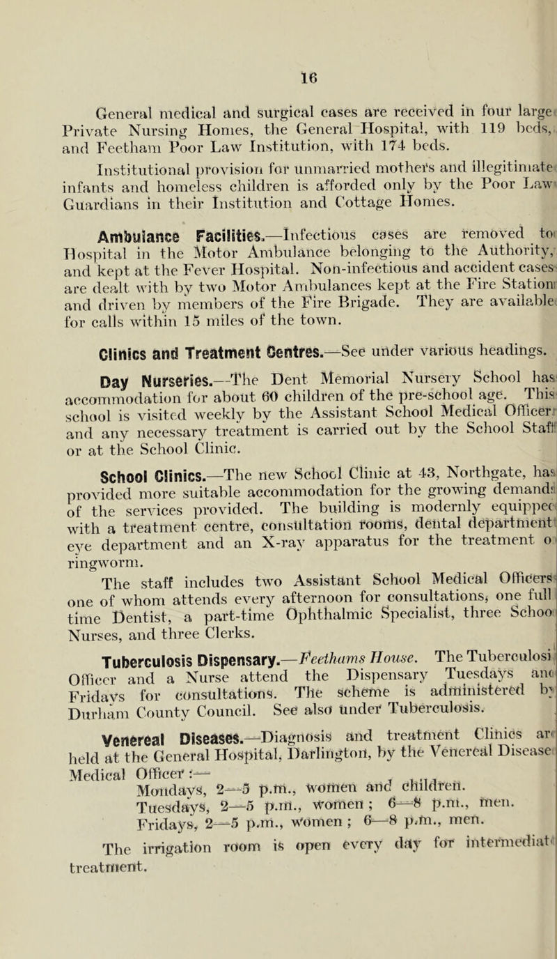 General medical and surgical cases are received in four large Private Nursing Homes, the General Hospital, with 119 beds, and Feetham Poor Law Institution, with 174 beds. Institutional provision for unmarried mothers and illegitimate infants and homeless children is afforded only by the Poor Law Guardians in their Institution and Cottage Homes. Ambiliance Facilities,—Infectious cases are removed to Hospital in the Motor Ambulance belonging to the Authority, and kept at the Fever Hospital. Non-infectious and accident cases are dealt with by two Motor Ambulances kept at the Fire Station and driven by members of the Fire Brigade. They are available for calls within 15 miles of the town. Clinics and Treatment Centres.—See under various headings. Day Nurseries.—The Dent Memorial Nursery School has accommodation for about 60 children of the pre-school age. This school is visited weekly by the Assistant School Medical Officer and any necessary treatment is carried out by the School Staff or at the School Clinic. School Clinics.—The new School Clinic at 43, Northgate, has provided more suitable accommodation for the growing demand: of the services provided. The building is modernly equippec with a treatment centre, consultation rooms, dental department eye department and an X-ray apparatus for the treatment o ringworm. The staff includes twro Assistant School Medical Officers one of whom attends every afternoon for consultations* one full time Dentist, a part-time Ophthalmic Specialist, three Schoo Nurses, and three Clerks. Tuberculosis Dispensary.—Heethams House. The Tuberculosi Officer and a Nurse attend the Dispensary Tuesdays and Fridays for consultations. The scheme is administered ffi Durham County Council. See also under Tuberculosis. Venereal Diseases.—Diagnosis and treatment Clinics arc held at the General Hospital, Darlington, by the Venereal Disease Medical Officer r— . .... Mondays, 2—3 p.m., women and children. Tuesdays, 2—5 p.m., women ; 6—8 p.m., men. Fridays, 2—-5 p.m., women ; 6—8 p.m., men. The irrigation room is open every day for intermediate treatment.