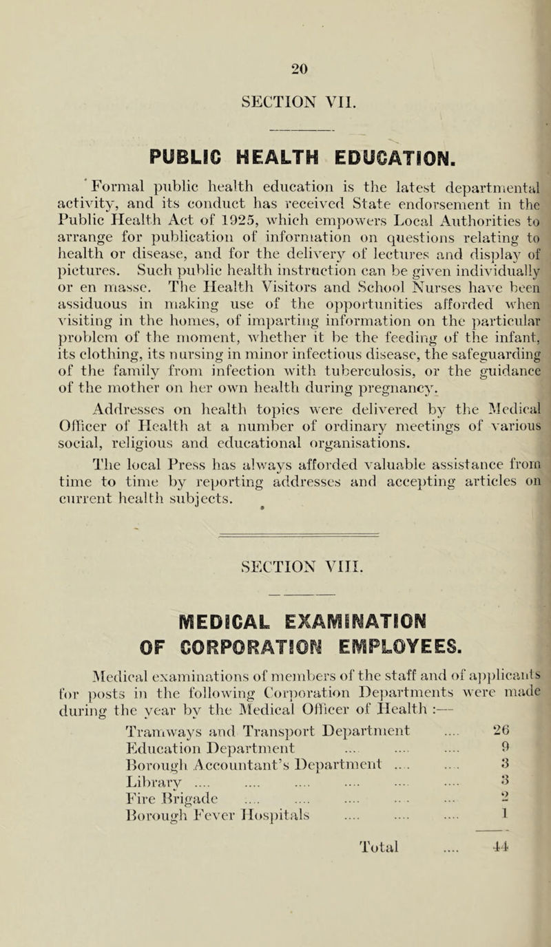 SECTION VII. PUBLIC HEALTH EDUCATION. * Formal public health education is the latest departmental activity, and its conduct has received State endorsement in the Public Health Act of 1925, which empowers Local Authorities to arrange for publication of information on questions relating to health or disease, and for the delivery of lectures and display of pictures. Such public health instruction can be given individually or en masse. The Health Visitors and School Nurses have been assiduous in making use of the opportunities afforded when visiting in the homes, of imparting information on the particular problem of the moment, whether it be the feeding of the infant, its clothing, its nursing in minor infectious disease, the safeguarding of the family from infection with tuberculosis, or the guidance of the mother on her own health during pregnancy. Addresses on health topics were delivered by the Medical Officer of Llealth at a number of ordinary meetings of various social, religious and educational organisations. The local Press has alwavs afforded valuable assistance from 4/ time to time by reporting addresses and accepting articles on current health subjects. SECTION VIII. MEDICAL EXAMINATION OF CORPORATION EMPLOYEES. Medical examinations of members of the staff and of applicants for posts in the following Corporation Departments were made durine' the vear bv the Medical Officer of Health :— Tramways and Transport Department .... 26 Education Department ... .... .... 9 Borough Accountant’s Department .. . .. . 3 Library .... .... .... .... .... •••• 3 Fire Brigade .... .... .... .. . ... - Borough Fever Hospitals .... .... .... 1 Total .... 44