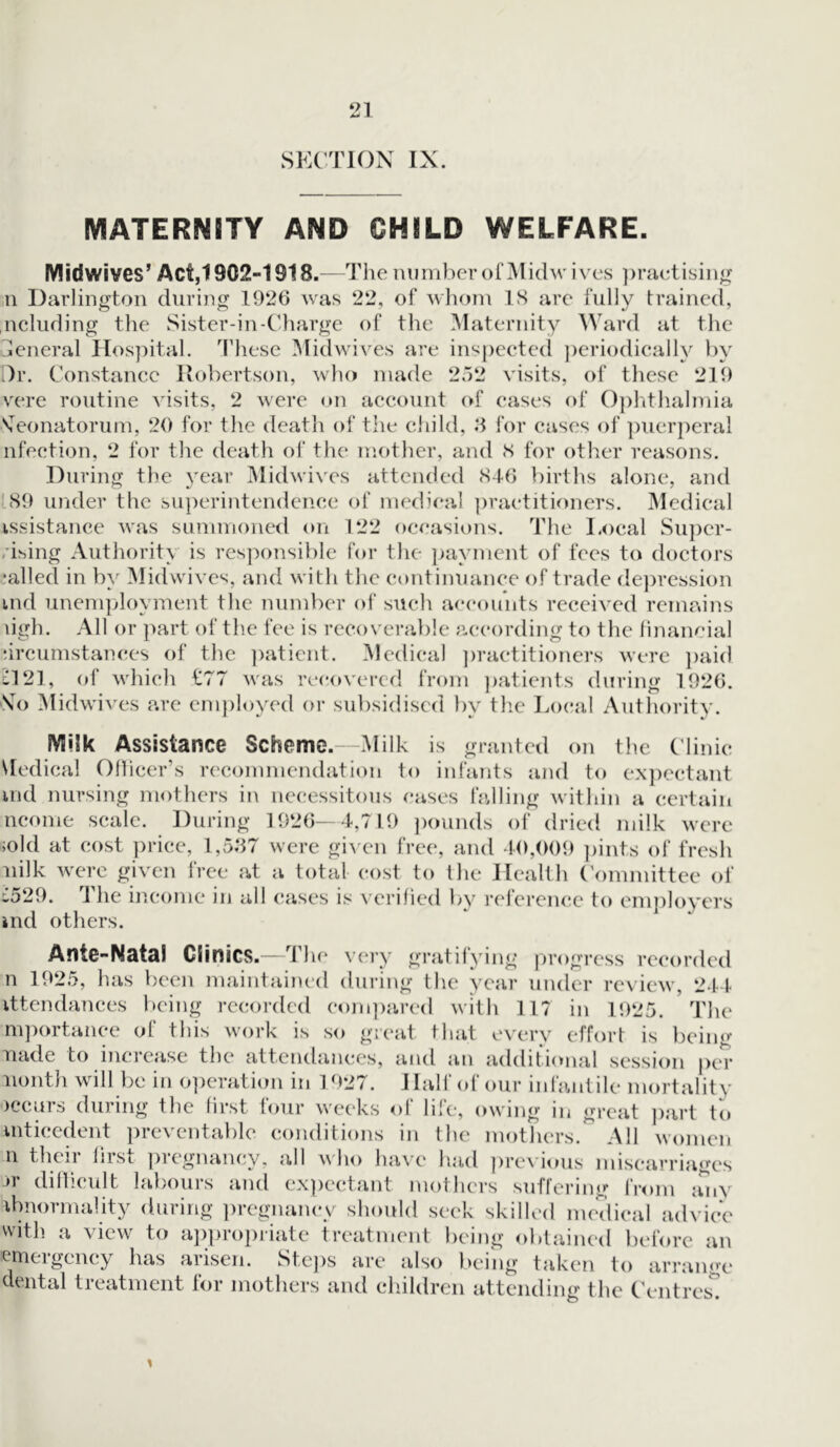 SECTION IX. MATERNITY AND CHILD WELFARE. Midwives’ Act,1902-1918.—The number of Midwives practising n Darlington during 1926 was 22, of whom IS are fully trained, ncluding the Sister-in-Charge of the Maternity Ward at the General Hospital. These Midwives are inspected periodically by Dr. Constance Robertson, who made 252 visits, of these 219 vere routine visits, 2 were on account of cases of Ophthalmia Neonatorum, 20 for the death of the child, 3 for cases of puerperal nfection, 2 for the death of the mother, and S for other reasons. During the year Midwives attended 846 births alone, and 89 under the superintendence of medical practitioners. Medical issistance was summoned on 122 occasions. The Local Super- rising Author it} is responsible for the payment of fees to doctors jailed in by Midwives, and with the continuance of trade depression tnd unemployment the number of such accounts received remains ligh. All or part of the fee is recoverable according to the financial circumstances of the patient. Medical practitioners were paid £121, of which £77 was recovered from patients during 1926. No Midwives are employed or subsidised by the Local Authority. Milk Assistance Scheme.—Milk is granted on the Clinic Medical Officer’s recommendation to infants and to expectant ind nursing mothers in necessitous cases falling within a certain ncome scale. During 1926—4,719 pounds of dried milk were >old at cost price, 1,537 were given free, and 40,009 pints of fresh nilk were given free at a total cost to the Health Committee of £529. The income in all cases is verified by reference to employers »nd others. Ante-Natal Clinics.—rI he very gratifying progress recorded n 1925, has been maintained during the year under review, 244 attendances being recorded compared with 117 in 1925. The mportance of this work is so great that every effort is being nacle to increase the attendances, and an additional session per nonth will be in operation in 1927. Half of our infantile mortality occurs during the first tour weeks of life, owing in great part to inticedent preventable conditions in the mothers. All women n their first pregnancy, all who have had previous miscarriages jr difficult labours and expectant mothers suffering from anv Abnormality during pregnancy should seek skilled medical advice with a view to appropriate treatment being obtained before an emergency has arisen. Steps are also being taken to arrange dental treatment for mothers and children attending the Centres.