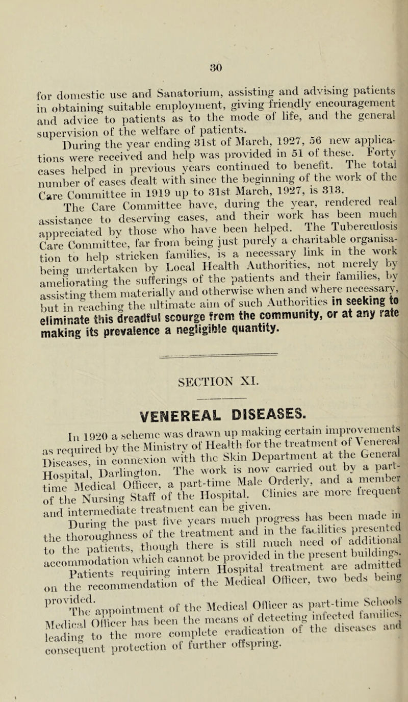 for domestic use and Sanatorium, assisting and advising patients in obtaining suitable employment, giving friendly encouragement and advice to patients as to the mode of life, and the general supervision of the welfare ol patients. During the year ending 31st of March, 1927, 56 new applica- tions were received and help was provided in 51 of these Forty cases helped in previous years continued to benefit. The total number of cases dealt with since the beginning of the work ol the Care Committee in 1919 up to 31st March, 1927, is 313 The Care Committee have, during the year, rendered real assistance to deserving cases, and their work has been much appreciated bv those who have been helped. The Tuberculosis Care Committee, far from being just purely a charitable orgamsa-j tion to help stricken families, is a necessary link in the work beincr undertaken by Local Health Authorities not merely by ameliorating the sufferings of the patients and their families, by assisting them materially and otherwise when and where necessary, but in reaching the ultimate aim of such Authorities m seeking to eliminate this dreadful scourge from the community, or at any rate making its prevalence a negligible quantity. SECTION XI. VENEREAL DISEASES. In 1920 a scheme was drawn up making certain improvements us required by the Ministry of Health for the treatment of \ enerea Diseases in connexion with the Skin Department at the General HnS^l Darlington. The work is now carried out by a part- time Medical Officer, a part-time Male Orderly, and a member of the Nursing Staff of the Hospital. Climes are more frequent •,„rl intermediate treatment can be given. Durum the past five years much progress has been made m the thoroughness of the treatment and in the facilities presented the thorougliness e still much need of additional to the pa ien s, ^ ^ provided in the present buildings. aeeommm^onud^o^^ on themme4ndatiCn of the Medical Officer, two beds being provided. iit,ne,it of the Medical Officer as part-time Schools Medical Officer has been the means of detecting mlected lannho- leading to the more complete eradication ol the diseases and consequent protection of further olfsprmg.