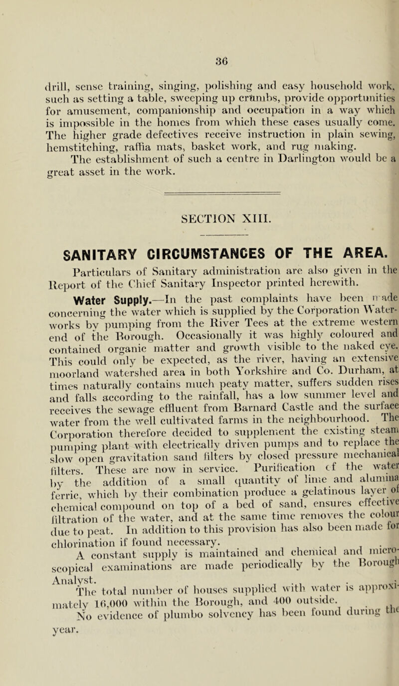 drill, sense training, singing, polishing and easy household work, such as setting a table, sweeping up cr&rubs, provide opportunities for amusement, companionship and occupation in a way which is impossible in the homes from which these cases usually come. The higher grade defectives receive instruction in plain sewing, hemstitching, raffia mats, basket work, and rug making. The establishment of such a centre in Darlington would be a great asset in the work. SECTION XIII. SANITARY CIRCUMSTANCES OF THE AREA. Particulars of Sanitary administration are also given in the Report of the Chief Sanitary Inspector printed herewith. Water Supply.—111 the past complaints have been trade concerning the water which is supplied by the Corporation Water- works by pumping from the River Tees at the extreme western end of the Borough. Occasionally it was highly coloured and contained organic matter and growth visible to the naked eye. This could only be expected, as the river, having an extensive moorland watershed area in both Yorkshire and Co. Durham, at times naturally contains much peaty matter, suffers sudden rises and falls according to the rainfall, has a low summer level and receives the sewage effluent from Barnard Castle and the surface water from the well cultivated farms in the neighbourhood. The Corporation therefore decided to supplement the existing steam pumping plant with electrically driven pumps and to replace the slow open gravitation sand filters by closed pressure mechanical filters. These are now in service. Purification cf the water by the addition of a small quantity of lime and alumina ferric, which by their combination produce a gelatinous layer ot chemical compound on top of a bed of sand, ensures effective filtration of the water, and at the same time removes the colour due to peat. In addition to this provision has also been made loi chlorination if found necessary. . A constant supply is maintained and chemical and micro- scopical examinations are made periodically by the Boroug The total number of houses supplied with water is approxi- mately 16,000 within the Borough, and 400 outside. No evidence of plumbo solvency has been found during tm year.